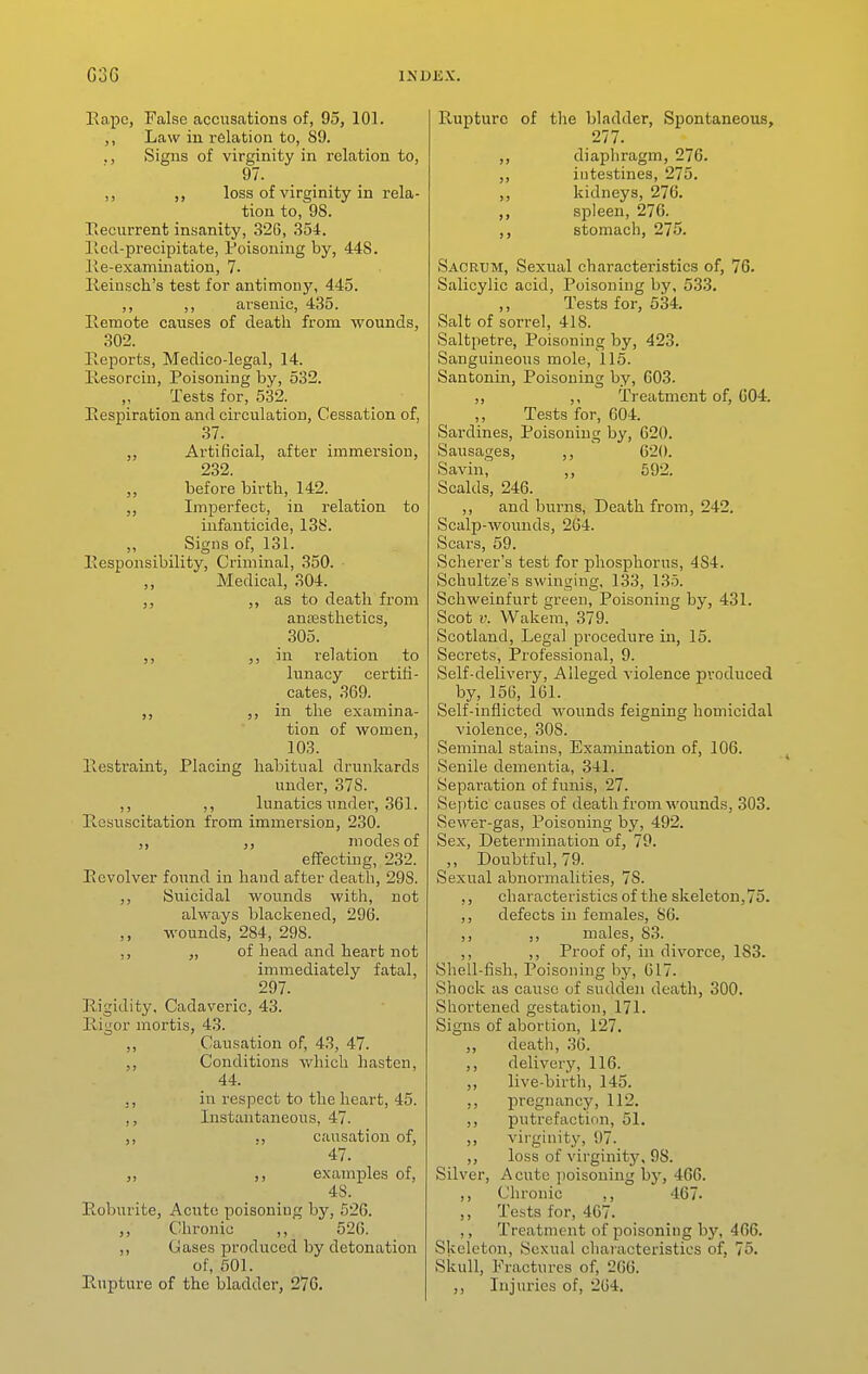 Eape, False accusations of, 95, 101. Law in relation to, 89. ., Signs of virginity in relation to, 97. ,, loss of virginity in rela- tion to, 98. Becurrent insanity, 326, 354. licd-precipitate, Poisoning by, 448. Ke-examination, 7. Ileiusch's test for antimony, 445. ,, ,, arsenic, 435. Remote causes of death from wounds, 302. Reports, Medico-legal, 14. liesorcin. Poisoning by, 532. Tests for, 532. Respiration and circulation, Cessation of, 37. Artificial, after immersion, 232. before birth, 142. Imperfect, in relation to infanticide, 13b'. ,, Signs of, 131. Responsibility, Criminal, 350. Medical, 304. ,, ,, as to death from anesthetics, 305. ,, )> in relation to lunacy certifi- cates, 369. ), in the examina- tion of women, 103. Restraint, Placing habitual drunkards under, 378. ,, ,, lunatics under, 361. Resuscitation from immersion, 230. modes of effecting, 232. Revolver found in hand after death, 298. Siiicidal wounds with, not always blackened, 296. wounds, 284, 298. „ of head and heart not immediately fatal, 297. Rigidity, Cadaveric, 43. Rigor mortis, 43. ,, Causation of, 43, 47. Conditions which hasten, 44. ,, in respect to the heart, 45. ,, Instantaneous, 47. ., causation of, 47. „ ,, examples of, 48. Eoburite, Acute poisoning by, 526. ,, Chronic ,, 520. ,, Gases produced by detonation of, 501. Rupture of the bladder, 276. Rupture of the bladder, Spontaneous, 277. ,, diaphragm, 276. ,, intestines, 275. ,, kidneys, 276. ,, spleen, 276. ,, stomach, 275. Sacrum, Sexual characteristics of, 76. Salicylic acid. Poisoning by, 533. Tests for, 534. Salt of sorrel, 418. Saltpetre, Poisoning by, 423. Sanguineous mole, 115. Santonm, Poisoning by, 603. ,, ,, Treatment of, C04. Tests for, 604. Sardines, Poisoning by, 620. Sausages, 620. Savin, ,, 592. Scalds, 246. ,, and burns, Death from, 242. Scalp-wounds, 264. Scars, 59. Scherer's test for phosphorus, 484. Schultze's swinging, 133, 135. Schweinfurt green, Poisoning by, 431. Scot V. Wakem, 379. Scotland, Legal procedure in, 15. Secrets, Professional, 9. Self-delivery, Alleged violence produced by, 156, 161. Self-inflicted wounds feigning homicidal violence, 308. Seminal stains, Examination of, 106. vSenile dementia, 341. Separatioia of funis, 27. Sejrtic causes of death from wounds, 303. Sewer-gas, Poisoning b3', 492. Sex, Determination of, 79. ,, Doubtful, 79. Sexual abnormalities, 78. ,, characteristics of the skeleton,75. ,, defects in females, 86. ,, ,, males, 83. ,, ,, Proof of, in divorce, 183. Shell-fish, Poisoning by, 617. Shock as cause of sudden death, 300. Shortened gestation, 171. Signs of abortion, 127. ,, death, 36. ,, delivery, 116. ,, live-birth, 145. pregnancy, 112. ,, putrefactinn, 51. ,, virginity, 97.^ ,, loss of virginity, 98. Silver, Acute poisoning by, 466. ,, Chronic ,, 467. ,, Tests for, 407. ,, Treatment of poisoning hy, 466. Skeleton, Sexual characteristics of, 75. Skull, Fractures of, 2G0. ,, Injuries of, 264.