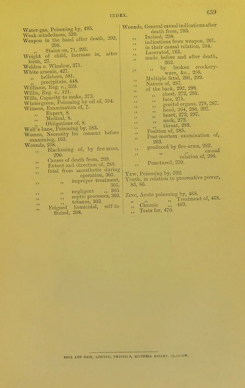 63i> Water-gas, Poisoning hy, 405. Weak-niindeilness, 339. Weapon iii the hand after death, J.\)^, •2<JS. Stains on, 71, 295. . Weiaht of child, Increase m, alter birth, 27. Weldou V. Winslow, 3/1. White arsenic, 427. hellebore, 581. ,, precipitate, 448. Williams, Reg. v., 359. Willis, Reg. v., 121. Wills, Capacity to make .ih\ Wiutergreen, Poisoning by oil ot, oJ4. Witness, Examination of, 7- Expert, 8. ,, Medical, S. ,, Obligations of, 8. Wolf's-bane, Poisoning by, 583. Women, Necessity for consent before examining, 103. Wounds, 258. Blackening of, by iire-arnis, 296. „ Causes of death from, 299. Extent and direction of, 2SS. fatal from amesthetic during  operation, 305. improper treatment,  ^ 305. J J ,, negligent ,, 305. ' ' septic processes, 303. ,, tetanus, 303.  Feigned homicidal, self-in- flicted, 308. Wounds, General causal indications after death from, 293. ,, Incised, 258. ,, indications from weapon, 261. ',' in their causal relation, 284. ,, Lacerated, 261. made before and after death,. 262. by broken crockery- ware, &c., 258. , Multiple fatal, 291, 299. Nature of, 287. of the back, 292, 298. „ chest, 272, 291. „ face, 271. trenitiil organs, 278, 287- head, 264, 286, 297. „ heart, 273, 297. „ neck, 272. ,, throat, 289. Position of, 285. Post-mortem examination of,. 263. produced by fire-arras, 282.  causal relation of, 296. ,, Punctured, 259. Yew, Poisoning by, 592. Youth, in relation to procreative power,. S3, 86. Zisc, Acute poisoning by, 468. Treatment of, 468. „ Chronic ,, 469. Tests for, 470.