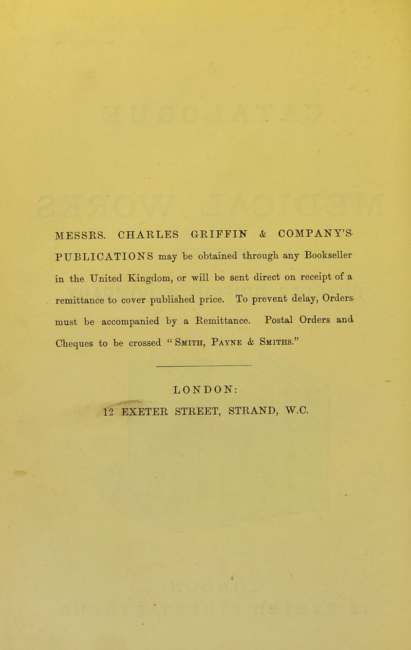 MESSES. CHARLES GRIFFIF & COMPANY'S- PUBLICATIONS may be obtained througb any Bookseller in the United Kingdom, or will be sent direct on receipt of a remittance to cover published price. To prevent delay, Orders- must be accompanied by a Remittance. Postal Orders and Cheques to be crossed Smith, Payne & Smiths. LONDON: