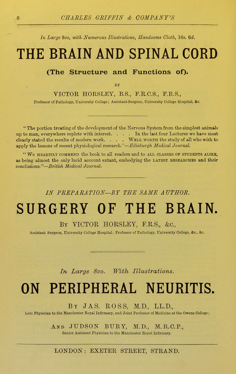 In Large Svo, with Numerous Illuslrations, Handsome Cloth, 10s. %d. THE BRAIN AND SPINAL CORD (The Stpuctupe and Functions of). BY VICTOR HORSLEY, B.S., F.R.C.S., F.R.S., Professor of Pathology, University College; Assistant-Surgeon, University College Hospital, ttc.  The portion treating of the development of the Nervous System from the simplest animalB up to man, everjrwhere replete with interest. ... In the last four Lectures we have most clearly stated the results of modern work. . . . Well worth the study of all who wish to apply the lessons of recent physiological research.—Edinburgh Medical Journal,  We HEARTILY COMMEND the book to all readers and to all classes of students alike, as being almost the only lucid account extant, embodying the latest beseabches and their conclusions.—British Medical Journal. IN PREPARATION—BY TEE SAME AUTHOR. SURGERY OF THE BRAIN. By victor HORSLEY, F.R.S., &c., Assistant Surgeon, University College Hospital; Professor of Pathology, University College, dtc, &c. In Large 8vo. With Illustrations. ON PERIPHERAL NEURITIS. By JAS. ROSS, M.D., LL.D., Late Physician to the Manchester Royal Infirmary, and Joint Professor of Medicine at the Owens College; And JUDSON BURY, M.D., M.R.O.P., Senior Assistant Physician to the Manchester Royal Infirmary.