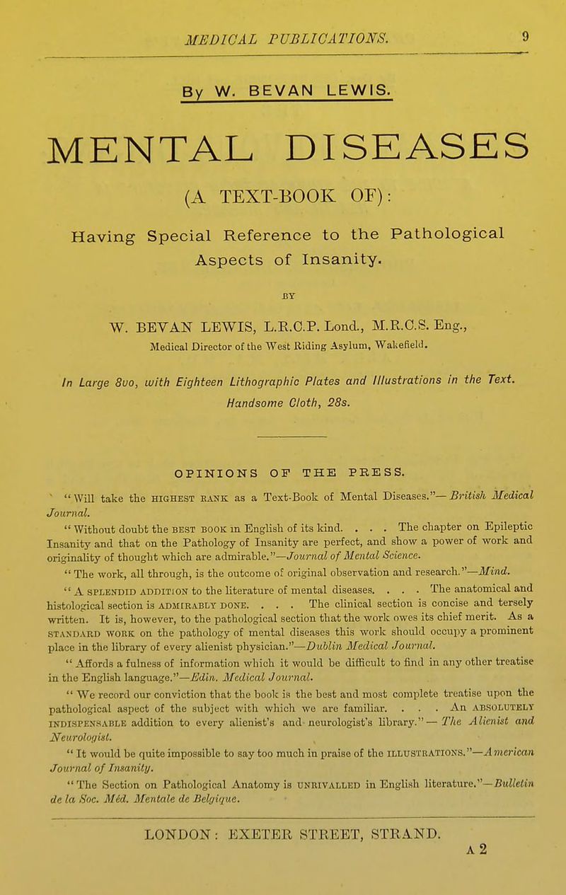 By W. BEVAN LEWIS. MENTAL DISEASES (A TEXT-BOOK OF): Having Special Reference to the Pathological Aspects of Insanity. J3Y W. BEVAN LEWIS, L.R.C.P. Lond., M.R.O.S. Eng., Medical Director of the West Riding Asylum, Wakefield. In Large 8uo, with Eighteen Lithographic Plates and Illustrations in the Text. Handsome Cloth, 28s. OPINIONS OF THE PRESS.   Will take the highest bank as a Text-Book of Mental Diseases.— British Medical Journal.  Without doubt the best book m English of its kind. . . . The chapter on Epileptic Insanity and that on the Pathology of Insanity are perfect, and show a power of work and originality of thought which are admirable.—./^oMrnaZ of Mental Science.  The work, all through, is the outcome of original observation and research.—3Iind.  A SPLENDID ADDITION to the literature of mental diseases. . . . The anatomical and histological section is admirably done. . . . The clinical section is concise and tersely written. It is, however, to the pathological section that the work owes its chief merit. As a standard work on the pathology of mental diseases this work should occupy a prominent place in the library of every alienist physician.—Dublin Medical Journal.  Affords a fulness of information which it would be difficult to find in any other treatise in the English language.—jEdin. Medical Journal.  We record our conviction that the book is the best and most complete treatise upon the pathological aspect of the subject with which we are familiar. . . . An ABSOLUTELY indispensable addition to every alienist's and-neurologist's library.—Tlie Alienist and Neurologist.  It would be quite impossible to say too much in praise of the illustrations.—yl7)icrtca» Journal of Insanity, The Section on Pathological Anatomy is unrivalled in English literature.—5uWe<in de la Soc. Mid. Mentale de Belyique. LONDON: EXETER STREET, STRA.ND. a2