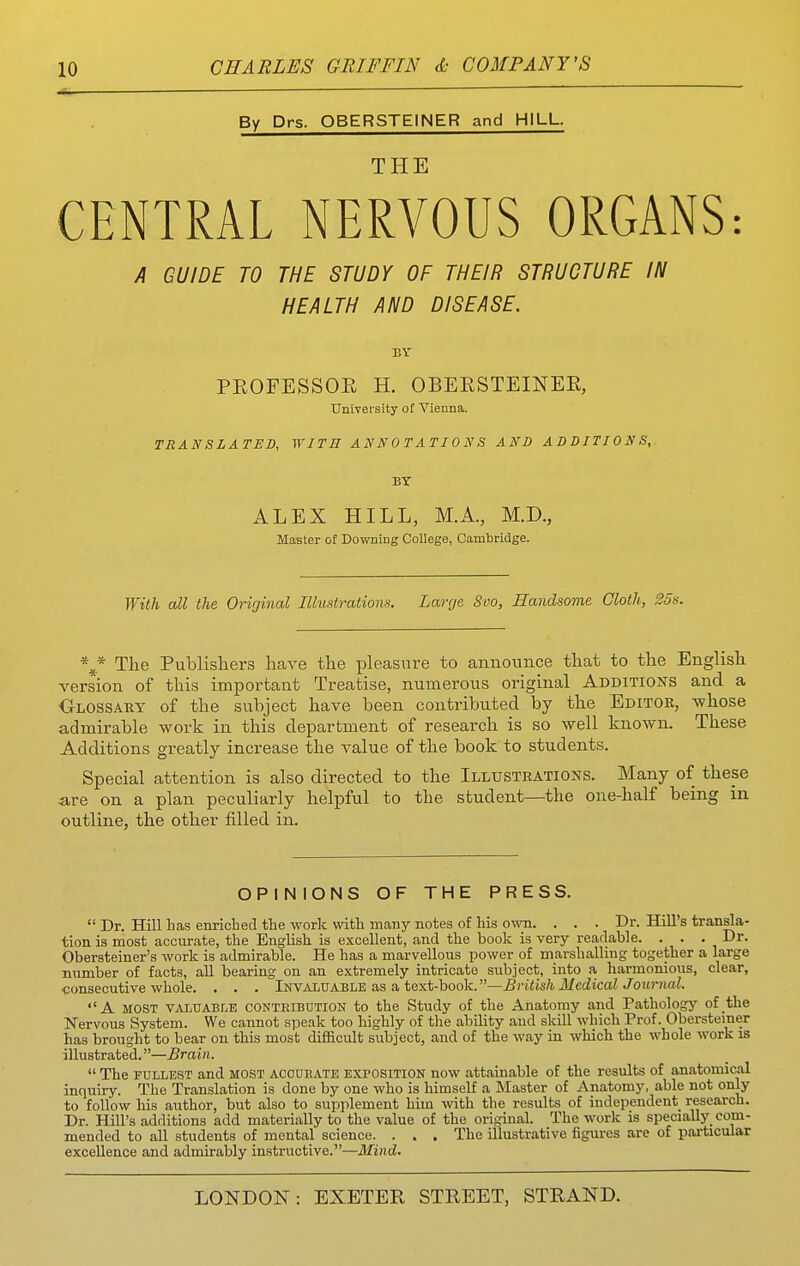 By Drs. OBERSTEINER and HILL. THE CENTRAL NERVOUS ORGANS: A GUIDE TO THE STUDY OF THEIR STRUCTURE IN HEALTH AND DISEASE. BY PEOFESSOE H. OBEESTEINEE, Univei-sity of Vienna. TRANSLATED, WITH ANNOTATIONS AND ADDITIONS, BY ALEX HILL, M.A., M.D., Master of Downing College, Cambridge. With all the Original Illustrations. Large Svo, Handsome Cloth, 25s. \* The Publishers have the pleasure to announce that to the English version of this important Treatise, numerous original Additioj^s and a Cl-LOSSARY of the subject have been contributed by the Editor, -whose admirable work in this department of research is so well known. These Additions greatly increase the value of the book to students. Special attention is also directed to the Illustrations. Many of these •are on a plan peculiarly helpful to the student—the one-half being in outline, the other filled in. OPINIONSOFTHE PRESS.  Dr. Hill has enricbed the work with many notes of his ovm. . . . Dr. Hill's transla- tion is most accurate, the English is excellent, and the book is very readable. ... Dr. Obersteiner's work is admirable. He has a marvellous power of marshalling together a large number of facts, all bearing on an extremely intricate subject, into a harmonious, clear, consecutive whole. . . . Invaluable as a text-book.—i?riits/i l/ec£icai Jott?-«ai. A MOST ViVLUABLE CONTRIBUTION to the Study of the Anatomy and Pathology of the Nervous System. We cannot speak too highly of the ability and skill which Prof. Oberstemer has brought to bear on this most difficult subject, and of the way in which the whole work is illustrated.—Brain.  The FULLEST and most accueate exposition now attainable of the results of anatomical inquiry. The Translation is done by one who is himself a Master of Anatomy, able not only to follow his author, but also to supplement him with the results of independent research. Dr. Hill's additions add materially to the value of the original. The work is specially^ com- mended to all students of mental science. . . . The illustrative figures are of particular excellence and admirably instructive.—Mind.