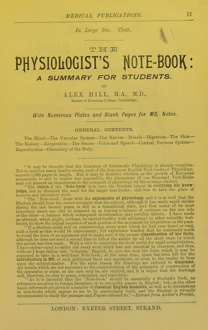 In Large Svo. Cloth. PHYSIOLOGIST' A SUMMARY FOR STUDENTS. BY ALEX HILL, M.A., M.D., Master of Downing College, Cambridge. With Numerous Plates and Blank Pages for MS. Notes. GENERAL CONTENTS. The Blood—The Vascular System-The Nerves-Muscle—Digestion—The Skin— The Kidney—Respiration—The Senses—Voice and Speech—Central Nervous System— Reproduction—Chemistry of the Body. It maybe thought that the literature of Systematic Physiology is abeady complete. Not to mention many smaller works, each of the four great English Text-books of Physiology, exceeds 1,000 pages in length. But it maybe doubted whether, as the growth of ii^uropean armaments is said to render war impossible, the dimensions of our Standard iext-±SooK;s mav not present an impediment to the conquest of jjuysiology by the average student. The object of the 'Note-book' is to save the Student labour in codifying his know- ledge, not to diminish the need for the larger text-books; still less to take the place of lectures and laboratory work. n ti «. +1,.. The 'Note-book' deals with the arguments of physiology, and it is as well that the Student should from the outset recognise that the subject, although it has made rapid strides durin'^ the last twenty years, is still in a transitional state, and that many of its most important issues can only be summed up as leaving a balance of evidence on the one side or the other—a balance which subsequent investigation may possibly disturb. 1 have made an attempt, which might, perhaps, be carried further with advantage in other scientitc text- books, to show the logical sequence of each portion of the argument by its position on the page.  If a Student could rely on remembering every word which he had ever heard or read, such a book as this would be unnecessary; but experience teaches that he constantly needs to recall the form of an argument and to make sure of the proper classification of his facts, although he does not need a second time to follow the author up all the short steps by which the ascent was hrst made. With a viev/ to rendering the book useful for rapid recapitulation, I have endeavoured to strike out every word which was not essential to clearness, and thus, without I hope falling into 'telegram' English, to give the te.\.t the form which it may be supposed to take in a well-kept Note-book ; at the same time, space has been left for the Introduction in MS. of such additional facts and arguments as seem to the reader to bear upon the subject-matter. For the same reason the drawings are reduced to diagrams. All details which are not necessary to the compreliension of the principles of construction of the apparatus or organ, as the case may be, are omitted, and it is hoped that the drawmgs will, therefore, be easy to grasp, remember, and reproduce. i . 1 1 As it is intended that the 'Note-book' should be essentially a Students book, no references are given to foreign literature or to recondite papers in English ; but, on the other hand, references are given to a number of claasical English memoirs, as well as to descriptions in text-books which appear to me to be particularly lucid, and the Student is strongly recommended to study the passages and Papers referred io.—Extract from Author s Preface.