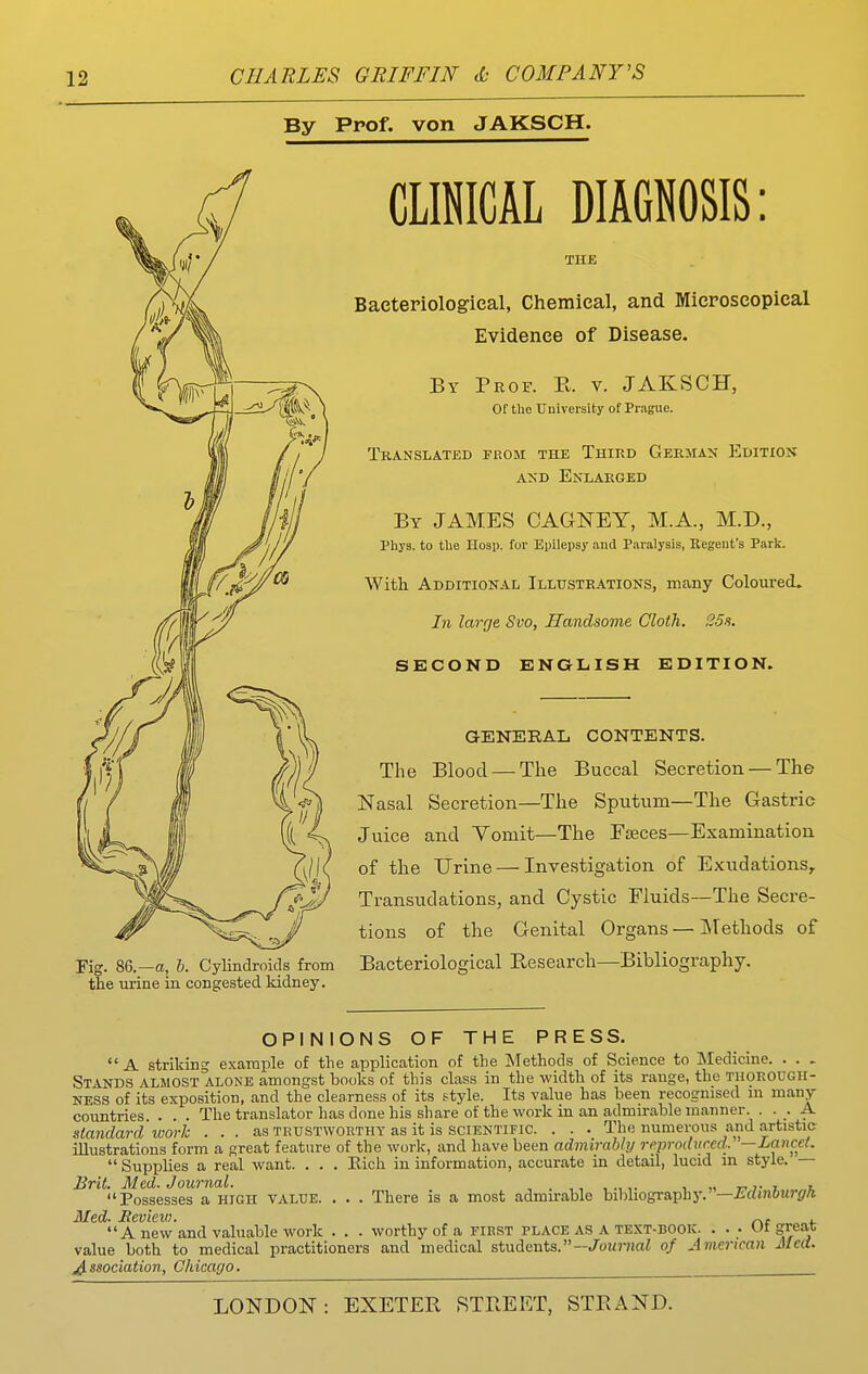 By Prof, von JAKSCH. Fig. 86.—a, h. Cylindroids from the urine in congested kidney. CLINICAL DIAGNOSIS: THE Bacteriolog-ieal, Chemical, and Microscopical Evidence of Disease. By Prof. E. v. JAKSCH, Of the Uuiversity of Prague. Translated from the Third GEEMA^- Edition AKD Enlaeged By JAMES CAGNEY, M.A., M.D., Phya. to tUe Hosp. for Epilepsy and Paralysis, Regent's Park. With Additional Illustrations, many Coloured. In large Svo, Handsome Cloth. 35s. SECOND ENGLISH EDITION. GENERAL CONTENTS. The Blood — The Buccal Secretion — The Nasal Secretion—The Sputum—The Gastric Juice and Yomit—The FjBces—Examination of the Urine — Investigation of Exudations^ Transudations, and Cystic Fluids—The Secre- tions of the Genital Organs — Methods of Bacteriological B,esearch—Bibliography. OPINIONS OF THE PRESS. A striking example of the application of the Methods of Science to Medicine. . . . Stands almost alone amongst books of this class in the width of its range, the THOROUGH- NESS of its exposition, and the clearness of its f-tyle. Its value has been recognised ni many- countries . . . The translator has done his share of the work in an admirable manner. • • A standard work . .. as trustworthy as it is scientific. . . . The numerous and artistic illustrations form a great feature of the work, and have been admirably reprodiircd. —Lancet.  Supplies a real want. . . . Eich in information, accurate in detail, lucid in style. — . There is a most admirable bibliography.—£'rfin6u?-irA Brit. Med. Journal Possesses a high value. Med- Review. A new and valuable work . worthy of a first place as a text-book. ... Of great value both to medical practitioners and medical students.—Jouj-Jiai of American Med. j^ssociation, Chicago.