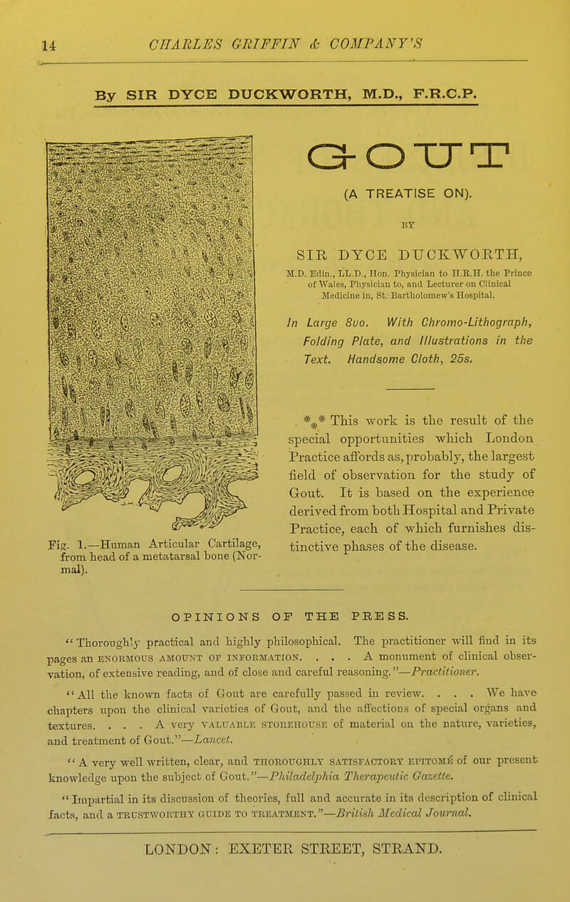 By SIR DYCE DUCKWORTH, M.D,, F.R.C.P. rigr. 1.—Human Articular Cartilage, from head of a metatarsal bone (Nor- mal). OOTJT (A TREATISE ON). BY SIR DYCE DUCKWORTH, M.D. Edin., LL.T)., lion. Physician to II.R.H. the Prince of Wales, Plij'siciau to, and Lecturer on Clinical Medicine in, St. Bai-tUolomew's Hospital. In Large 8uo. With Chromo-Lithograph, Folding Plate, and Illustrations in the Text. Handsome Cloth, 25s, . *^* This work is the result of tlie special opportunities which London Practice affords as^ probably, the largest field of observation for the study of Gout. It is based on the experience derived from both Hospital and Private Practice, each of which furnishes dis- tinctive phases of the disease. OPINIONS OF THE PRESS.  Thoroughly practical and highly philosophical. The practitioner will find iu its pages an enormous amount of information. ... A monument of clinical obser- vation, of extensive reading, and of close and careful reasoning.—Practitioner. All the known facts of Gout are carefully passed in review. . . . We have chapters upon the clinical varieties of Gout, and the affectious of special organs and textures. ... A very valuable storehouse of material on the nature, varieties, and treatment of Gout.—Lancet.  A very well written, clear, and thoroughly satisfactory epitome of our present knowledge upon the subject of Gout.—Philadelphia Therapeutic Gazette.  Imijartial in its discussion of theories, full and accurate in its description of clinical facts, and a trustworthy odide to treatment.—British Medical Journal.