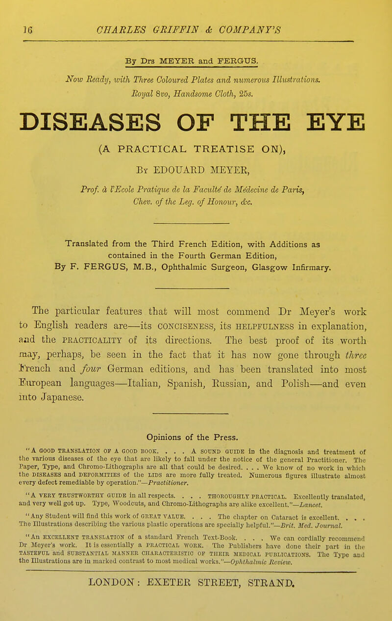 By Drs MEYER and FERGUS. Now Ready, with Three Coloured Plates and numerous Illustrations. Boyal 8vo, Handsome Cloth, 25s. DISEASES OF THE EYE (A PRACTICAL TREATISE ON), By EDOUAED MEYER, Prof, d VEcole Pratique de la FacuM de Me'decine de Paris, Chev. of the Leg. of Honour, &c. Translated from the Third French Edition, with Additions as contained in the Fourth German Edition, By F. FERGUS, M.B., Ophthalmic Surgeon, Glasgow Infirmary. The particular features that will most commend Dr Meyer's work to English readers are—its conciseness, its helpfulness in explanation, aad the pkacticality of its directions. The best proof of its worth may, perhaps, be seen in the fact that it has now gone through three French and four German editions, and has been translated into most European languages—Italian, Spanish, Eussian, and Polish—and even mto Japanese. Opinions of the Press. A GOOD TRANSLATION OP A GOOD BOOK. ... A SOUND GUIDE in the diagnosis and treatment of tlie various diseases of tlie eye that are likely to fall under the notice of the general Practitioner. The Paper, Type, and Chromo-Lithographs are all that could be desired. . . . We know of no work in which the DISEASES and deformities of the liDS are more fully treated. Numerous figures illustrate almost every defect remediable by operation.—Practitioner. A VERT TEUSTWOKTHy GUIDE in all respects. . . . thoroughly practical. Excellently translated, and very weU got up. Type, Woodcuts, and Chromo-Lithographs are alike e.\cellent.—Z,a?icc«. Any Student will find this work of GREAT VALUE. . . . Tlie chapter on Cataract is excellent. . . . The niustrations describing the various plastic operations are specially helpful.—JJrit. Med. Journal. An EXCELLENT TRANSLATION of a standard French Text-Book. . . . Wo can cordially recommend Dr Meyer's work. It is essentially a practical work. The Publishers have done their part hi tlie TASTEFUL and SUBSTANTIAL JtANNER CHARAOTERISTIO OF THEIR MEDICAL PUBLICATIONS. The Type and the Illustrations are in marked contrast to most medical works.—Ophthalmic Review.