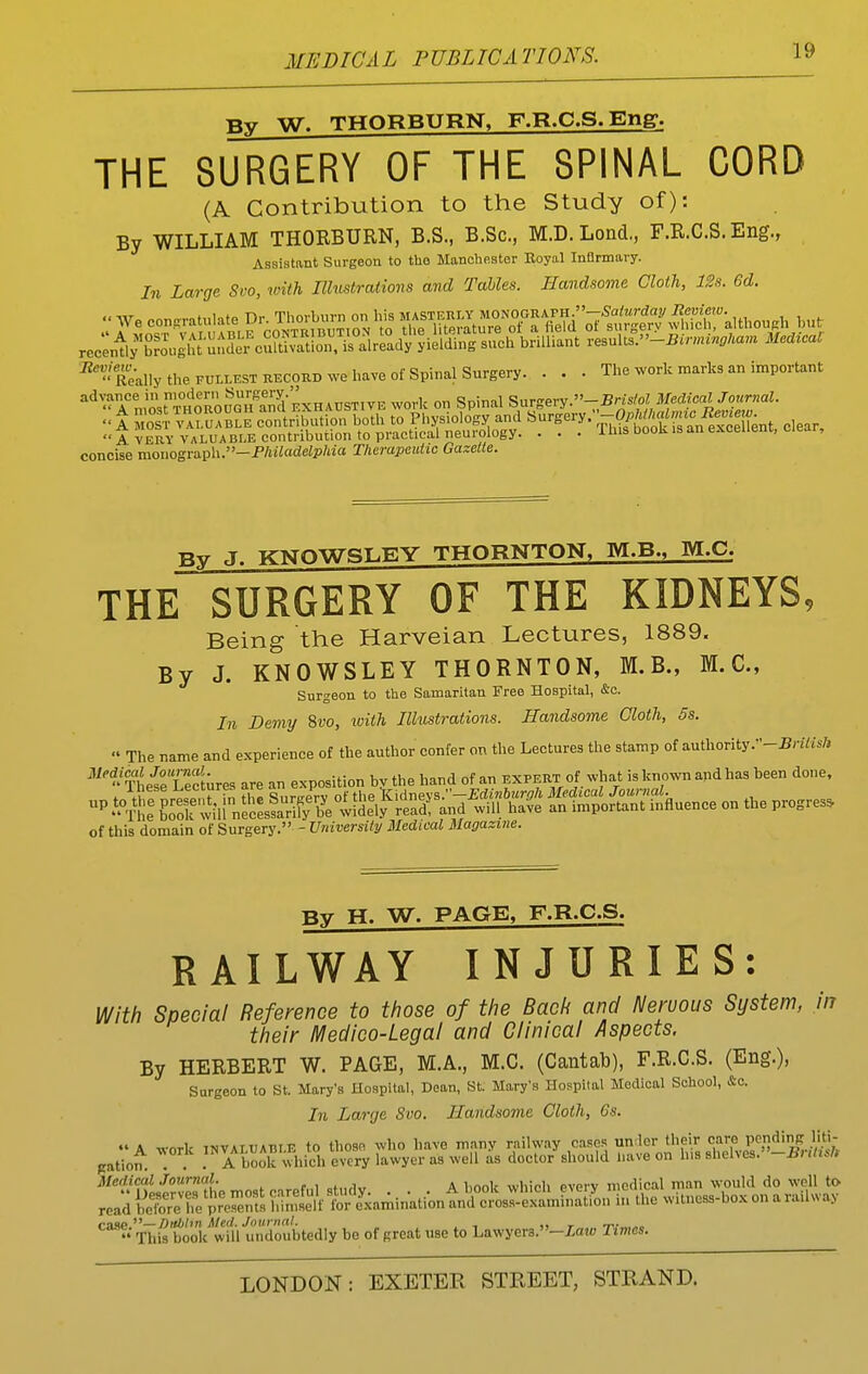 W. THORBURN, F.R.C.S.Eng. THE SURGERY OF THE SPINAL CORD (A Contribution to the Study of): By WILLIAM THORBURN, B.S., B.Sc, M.D. Lond., F.R.C.S. Eng., Assistant Surgeon to the Manchester Royal Inflrmary. In Large Svo, with Ilhistrations and Tables. Handsome Cloth, 12s. 6d. recently brought undei cuSion, is already yielding such brilliant results.-iJrm.«p/mm Medical ^'teally the FULLEST RECOiiD we have of Spinal Surgery. . . . The work marks an important advance in modern ^'■sei-.V- , Siwery.—Bristol Medical Journal. elear,  A VERY VALUABLE contribution to practical neurology. . . . lliis book is an excellent, ciear, concise monograph.-P/JiiadeZp7ija Therapeutic Gazette. Bv J. KNOWSLEY THORNTON. M.B., M.C. THE SURGERY OF THE KIDNEYS, Being the Harveian Lectures, 1889. By J. KNOWSLEY THORNTON, M.B., M.C, Surgeon to the Samaritan Free Hospital, &a. In Demy Svo, ivith Illustrations. Handsome Cloth, 6s.  The name and experience of the author confer on the Lectures the stamp of authority.-Sriiis/, Theie Lec[ures are an exposition by the hand of an expekt of what is known and has been done, - ^^SFS^ili n^^e^^^^^lSl^S^a:;^^^e KiSh!huence on the progress of this domain oi?,\xrem. 'Vniversity Medical Magazine. By H. W. PAGE, F.R.C.S. RAILWAY INJURIES: With Special Reference to those of the Bach and Nervous System, in their H/ledico-Legal and Clinical Aspects. By HERBERT W. PAGE, M.A., M.C. (Cantab), F.R.C.S. (Eng.), Surgeon to St. Mary's Uospital, Dean, St. Mary's Hoppital Medical School, &c. In Large Svo. Handsome Cloth, Gs.  A work INVALUABLE to thosfi who have many railway cases unrler their ^^P^,']'''^. gation. . . A book which every lawyer as well as doctor should have on his shelves. -Buli.h Medical Journal. . , , , • i ,„,,^ medical man would do well to rcadSe?::,pV^orert's?,« case''''—Dublin Med. Journal. ,, t This book will undoubtedly bo of great use to Lawyera.-iajo Times.