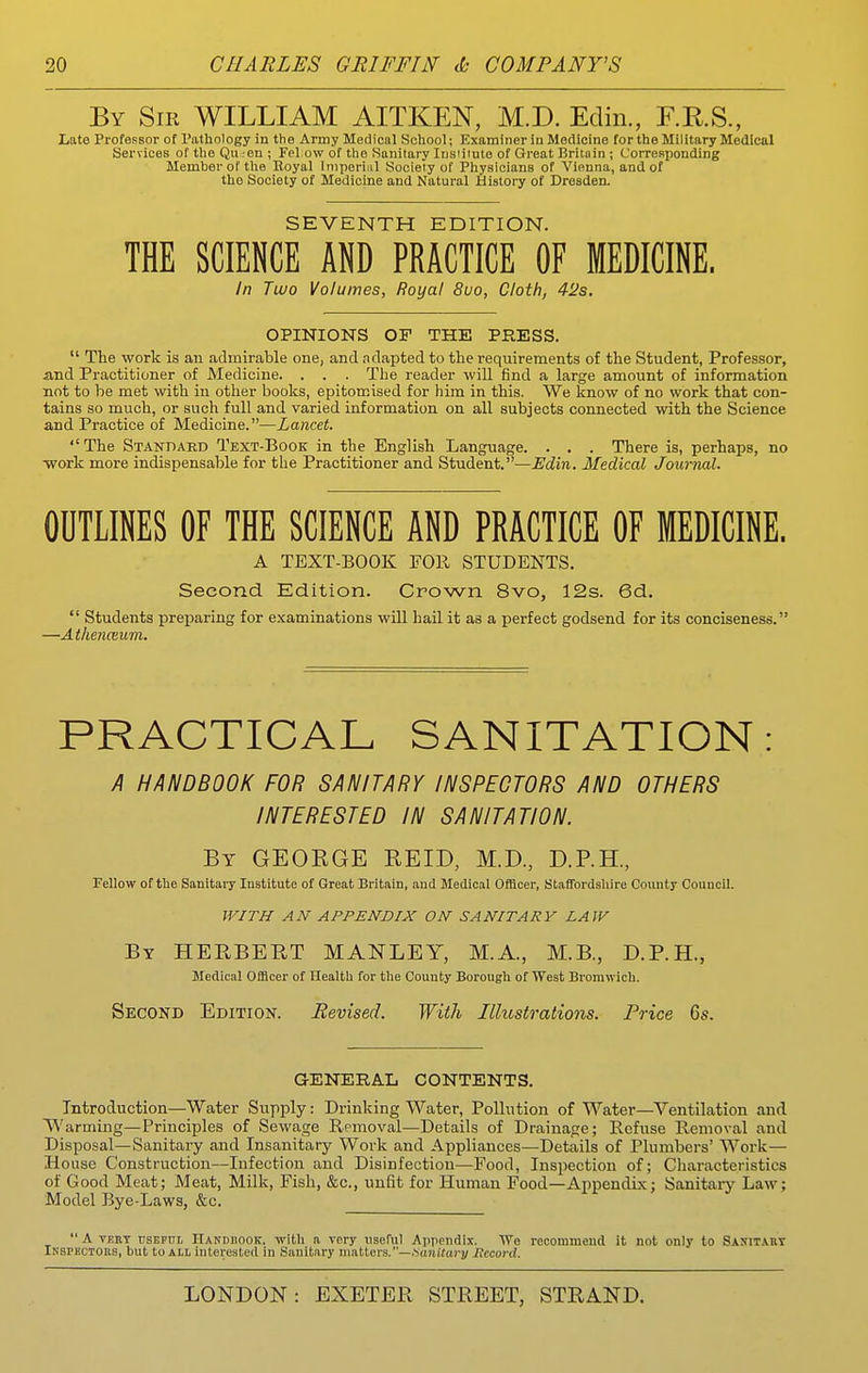 By Sir WILLIAM AITKEN, M.D. Edin., F.K.S., Late Professor of Pathology in the Army Medical School; Examiner in Medicine for the Military Medical Services of the Qii -en ; Fel ow of the Sanitary lusiiiuto of Great Britain ; Corresponding Member of the lloyal Imperial Society of Physicians of Vienna, and of the Society of Medicine and Natural History of Dresden. SEVENTH EDITION. THE SCIENCE AND PRACTICE OF MEDICINE. /n Two Volumes, Royal 8uo, Cloth, 42s. OPINIONS OF THE PRESS.  The work is an admirable one, and adapted to the requirements of the Student, Professor, and Practitioner of Medicine. . . . The reader will find a large amount of information not to be met with in other books, epitomised for him in this. We know of no work that con- tains so much, or such full and varied information on all subjects connected with the Science and Practice of Medicine.—Lancet. The Standaed Text-Book in the English Language. . . . There is, perhaps, no •work more indispensable for the Practitioner and Student.—Edin. Medical Journal. OUTLINES OF THE SCIENCE AND PRACTICE OF MEDICINE. A TEXT-BOOK FOll STUDENTS. Second Edition. Crown 8vo, 12s. 6d.  Students preparing for examinations will hail it as a perfect godsend for its conciseness. —Athenaum. PRACTICAL SANITATION: A HANDBOOK FOR SANITARY INSPECTORS AND OTHERS INTERESTED IN SANITATION. By GEOEGE REID, M.D., D.P.H., Fellow of the Sanitary Institute of Great Britain, and Medical Officer, Staffordshire County Council. WITH AN APPENDIX ON SANITARY LAW By HERBERT MANLEY, M.A., M.B., D.P.H., Medical Officer of Health for the County Borough of West Bromwich. Second Edition. Revised. With Illustrations. Price 6s. GENERAL CONTENTS. Introduction—Water Supply: Drinking Water, Pollution of Water—Ventilation and Warming—Principles of Sewage Removal—Details of Drainage; Refuse Removal and Disposal—Sanitary and Insanitary Work and Appliances—Details of Plumbers' Work— House Construction—Infection and Disinfection—Food, Inspection of; Characteristics of Good Meat; Meat, Milk, Fish, &c., unfit for Human Food—Appendix; Sanitary Law; Model Bye-Laws, &c. A VKRT rsEFUi, Handdook. with a very nseh\\ Appendix. We recommend it not only to Sasitabt Ikspkctors, but to ALL interested in Sanitary matters.—.sajiitoi-j/ Record.