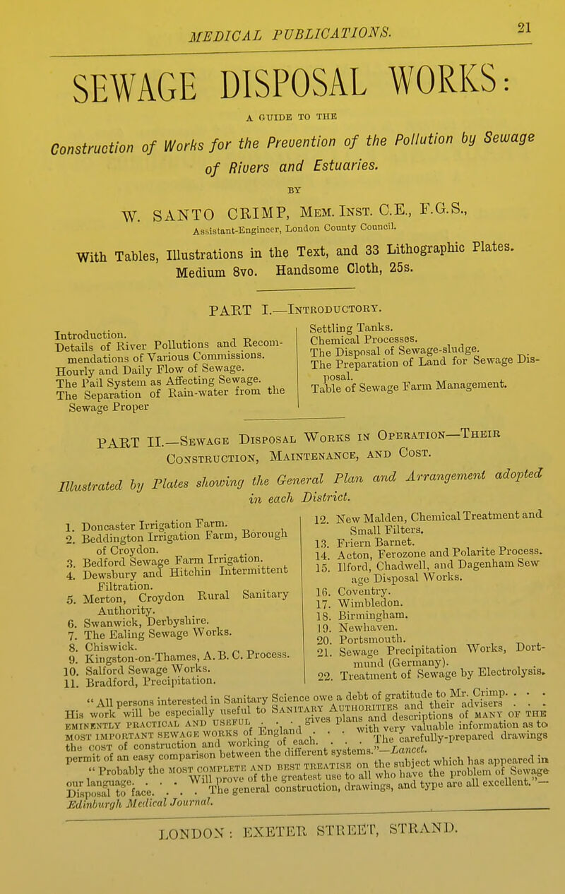 SEWAGE DISPOSAL WORKS: A OUIDE TO THE Construction of Works for the Prevention of the Pollution by Sewage of Rivers and Estuaries. BY W. SANTO CRIMP, Mem. Inst. C.E., F.G.S., Assistant-Engineer, London County Council. With Tables, Illustrations in the Text, and 33 Lithographic Plates. Medium 8vo. Handsome Cloth, 25s. PART I.—Introductory. Introduction. DetaUs of River Pollutions and Recom- mendations of Various Conunissions. Hourly and Daily Flow of Sewage. The Pail System as Afifecting Sewage. The Separation of Rain-water from tlie Sewage Proper Settling Tanks. Chemical Processes. The Disposal of Sewage-sludge. The Preparation of Land for Sewage Dia- Table of Sewage Farm Management, PART II.—Sewage Disposal Works in Operation—Their Construction, Maintenance, and Cost. Illustrated hy Flates showing the General Plan and Arrangement adopted in each District. Doncaster Irrigation Farm. Beddington Irrigation Farm, Borough of Croydon. Bedford Sewage Farm Irrigation. Dewsbury and Hitchin Intermittent Filtration. Merton, Croydon Rural Sanitary Authority. Swanwick, Derbyshire. The Ealing Sewage Works. o. Chiswick. . -r, ^ ti 9. Kingston-on-Thames, A. B. C. Process. 10. Salford Sewage Works. 11. Bradford, Preciintation. 1. 2. .3. 4. 5. 6. 7. 8. 12. New Maiden, Chemical Treatment and Small Filters, l.?. Friern Baruet. 14 \cion, Ferozone and Polante Process. 15'. ilford, Chadwell, and Dagenham Sew age Disposal Works. 16. Coventry. 17. Wimbledon. 18. Birmingham. 19. Newhaven. 20. Portsmouth. 21. Sewage Precipitation Works, Dort- mund (Germany). ^ , . 22. Treatment of Sewage by Electrolysis. 'All persons interested in Sanitary Sdence owe a d^^^^^^^^^^ ; ; ; His work will bo especially use ul to Saniiaki AnTiWKn^^^^^ ^^^^^ EMINENTLY PRACTICAL AND USEFUL  ' ^ with very valuable information as to MOST IMPORTANT SEWAGE WORKS of Englaml . . ^^'^[[.j^ ^j^^gf^Uy.prepared drawings the COST of construction and working ot each. . . ■ t,T^^crt DTs^osfTto face.  . *. The general construction, drawings, and type are all excellent. - Edinburgh Medical Journal. ^