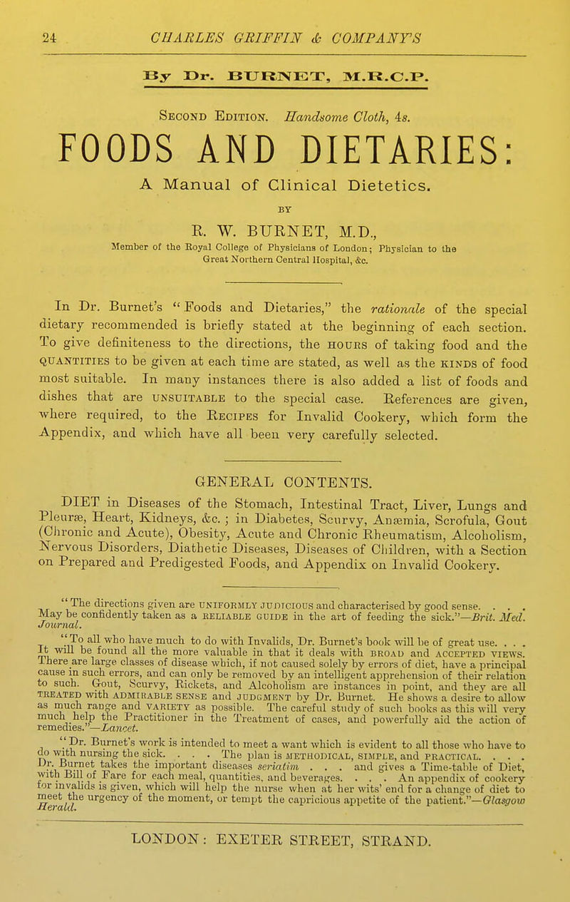 By Pr-. JBTJRJSfET, 31!.K.C.I?. Second Edition. Handsome Cloth, is. FOODS AND DIETARIES: A Manual of Clinical Dietetics. BY R. W. BURNET, M.D., Member of the Eoyal College of Physicians of London; Physician to the Great Northern Central Hospital, &c. In Dr. Burnet's Foods and Dietaries, the rationale of the special dietary recommended is briefly stated at the beginning of each section. To give definiteness to the directions, the hours of taking food and the QUANTITIES to be given at each time are stated, as well as the kinds of food most suitable. In many instances there is also added a list of foods and dishes that are unsuitable to the special case. References are given, where required, to the Recipes for Invalid Cookery, which form the Appendix, and which have all been very carefully selected. GENERAL CONTENTS. DIET in Diseases of the Stomach, Intestinal Tract, Liver, Lungs and Pleurae, Heart, Kidneys, &c. ; in Diabetes, Scurvy, AuEemia, Scrofula, Gout (Chronic and Acute), Obesity, Acute and Chronic Rheumatism, Alcoholism, Nervous Disorders, Diathetic Diseases, Diseases of Children, with a Section on Prepared and Predigested Poods, and Appendix on Invalid Cookery.  The directions given are UNIFORMLY Junrcious aud characterised by good seiise. . . . May be confidently taken as a eeliable guide in the art of feeding the siiik—Brit. Med. Journal. ''To all who have much to do with Invalids, Dr. Burnet's book will be of great use. . . . It will be found all the more valuable in that it deals with broad and accepted views. ihere are large classes of disease which, if not caused solely by errors of diet, have a principal cause in such errors, and can only be removed by an intelligent apprehension of their relation to such. Grout, Scurvy, Eickets, and Alcoholism are instances in point, and they are all TREATED With ADMitiABLE SENSE and JUDGMENT by Dr. Burnet. He shows a desire to allow as niuch range and variety as possible. The careful study of such books as this will very much help the Practitioner in the Treatment of cases, and powerfully aid the action of remedies.—Xa?zoei.  Dr. Burnet's work is intended to meet a want which is evident to all those who have to do with nursing the sick. . . . The plan is methodical, simple, and practical. . . . i*urnet takes the important diseases seriatim . . . and gives a Time-table of Diet, with Bill of 1< are for each meal, quantities, and beverages. . . . An appendix of cookery tor invahds is given, which will help the nurse when at her wits' end for a change of diet to urgency of the moment, or tempt the capricious appetite of the ^&t\itnt.—Olasgow