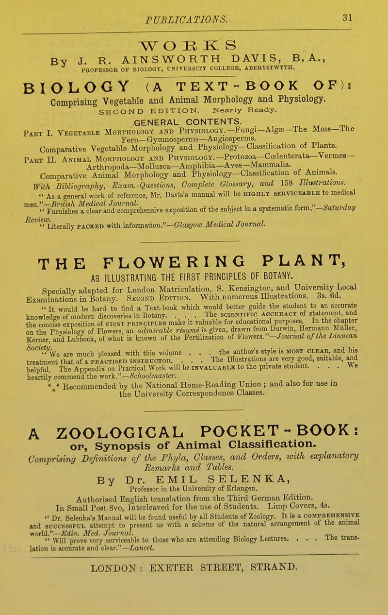 WO H K S By J. R. AINSWORTH DAVIS, B.A., PROFESSOR OF BIOLOGY, UNIVERSITf COLLEGE, ABERYSTWYTH. BIOLOGY (A TEXT - BOOK OF)! Comprising Vegetable and Animal Morphology and Physiology. SECOND EDITION. Nearly Ready. GENERAL CONTENTS. Part I. Vegetable Morphology and Physiology.—Fungi—Alga—The Moss—The Fern—Gymnosperms—Angiosperms. Comparative Vegetable Morphology and Physiology—Classification of Plants. Part II. Animal Morphology and Physiology.—Protozoa—CcBlenterata—Vermes— Arthropoda—MoUusca—Amphibia—Aves—Mammalia. Comparative Animal Morphology and Physiology—Classification of Animals. With Bibliography, Exam.-Questions, Complete Glossary, and 158 Illustrations.  As a general work of reference, Mr. Davis's manual will be highly serviceable to medical men.''—British Medical Journal. . . ,. ^. . t » c.^j,„.j„,,  Furnishes a clear and-comprehensive exposition of the subject in a systematic torm. —batui aay  Literally packed with information.—fflas^row Medical Journal. THE FLOWERING PLANT, AS ILLUSTRATING THE FIRST PRINCIPLES OF BOTANY. SpeciaUy adapted for London Matriculation, S. Kensington, and University Local Examinations in Botany. Second Edition. With numerous Illustrations. Ss. 6d.  It would be hard to find a Text-book which would better guide the student to an accurate knowledge of modem discoveries in Botany. . . . The scientific accuracy of statement, and the concise exposition of fikst principles make it valuable for educational purposes^ In the chapter on the Physiology of Flowers, an admirable r&sume\s. given, drawn from Darwin, Hermann Muller, Kemer, and Lubbock, of what is known of the Fertilization of Flowers.—/oMnia? of the Lmnean *°Ve are much pleased with this volume ... the author's style is most clear, and his treatment that of a practised instructor. . . . The Illustrations are very good, smtable, and helpful. The Appendix on Practical Work will be invaluable to the private student. ... We heartily commend the work.—Schoolmaster. * * Recommended by the National Home-Reading Union ; and also for use in * the University Correspondence Classes. A ZOOLOGICAL POCKET-BOOK: OP, Synopsis of Animal Classification. Comprising Definitions of the Phyla, Classes, and Orders, with explanatory Remarks and Tables. By Dr. EMIL SELENKA, Professor in the University of Erlangen. Authorised English translation from the Third German Edition, In Small Post 8vo, Interleaved for the use of Students. Limp Covers, 4s.  Dr Selenka's Manual will be found useful by all Students of Zoology. It is a comprehensive and successful attempt to present us with a scheme of the natural arrangement of the animal world.—^^dire. Med. Journal. t,- , t i  Will prove very serviceable to those who are attending Biology Lectures. ... ine trans- lation is accurate and clear.—Lancet.