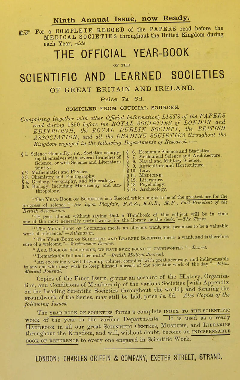 Ninth Annual Issue, now Ready. For a COMPLETE RECORD of the PAPERS read before the MEDICAL SOCIETIES throughout the United Kingdom during each Year, vide THE OFFICIAL YEAR-BOOK OF THE SCIENTIFIC AND LEARNED SOCIETIES OF GREAT BRITAIN AND IRELAND. Price 7s. 6d. COMPILED FROM OFFICIAL SOURCES. Comprising (together with other OJicial Information) LISTS of the PAPERS read during 1890 before the ROYAL SOCIETIES of LONDON and EDINBURGH, the ROYAL DUBLIN SOCIETY, the BRITISH ■ ASSOCIATION, and all the LEADING SOCIETIES throughout the Kingdom engaged in the following Departments of Research :— § 1. Science Generally: i.e.. Societies occupy- ing themselves with several Branches of Science, or with Science and Literature jointly. § 2. Mathematics and Physics. § 3. Chemistry and Photography. § 4. Geology, Geography, and Mineralogy. jj 6. Economic Science and Statistics. § 7. Mechanical Science and Architecture. § 8. Naval and Military Science. § 9. Agriculture and Horticulture. §10. Law. § 11. Medicine. § 12. Literature. § o! Biology,' including Microscopy and An- § 13. Psychology, thropology. 1 § 14. Archaeology.  The Year-book of Societies is a Record which ought to be of the greatest use for the progress of science.-^ir I^on Playfair, F.E.S., K.G.B., M.P., Past-President of t/u British Association. -i, t. • a- It goes almost without saying that a Handbook of this subject mil be m tune one of the most generaUy useful works for the library or the desk. -The Times.  The Year-Book of Societies meets an obvious want, and promises to be a valuable work of reference.—^</iereceMm. j • i,  The Year-Book of Scientific and Learned Societies meets a want, and is therefore sure of a welcome.—Westminster Review.  As a Book op Reference, wb have ever pound it trustworthy.—Z-ance«.  Remarkably full and accurate.—Br;<;s7i Medical Journal.  An exceedingly well drawn up volume, compiled with ?'^et-fi^°'=^'^t''^V'i^,'! to any one who may wish to keep himself abreast of the scientific work of the day. -Eclm. Medical Journal. Copies of the First Issue, giving an account of the History, Organisa- tion, and Conditions of Membership of the various Societies [with Appendix on the Leading Scientific Societies throughout the world], and forming the groundwork of the Series, may still be had, price 7s. 6d. Also Copies oj the following Issues. The YEAR-BOOK OF SOCIETIES forms a complete index to the scientific WORK of the year in the various Departments. It is used as a ready Handbook in all our great Scientific Centres, Museums, and Libraries throughout the Kingdom, and will, without doubt, become an indispensable book of reference to every one engaged in Scientific Work. LONDON: CHARLES GRIFFIN & COMPANY, EXETER STREET, STRAND.