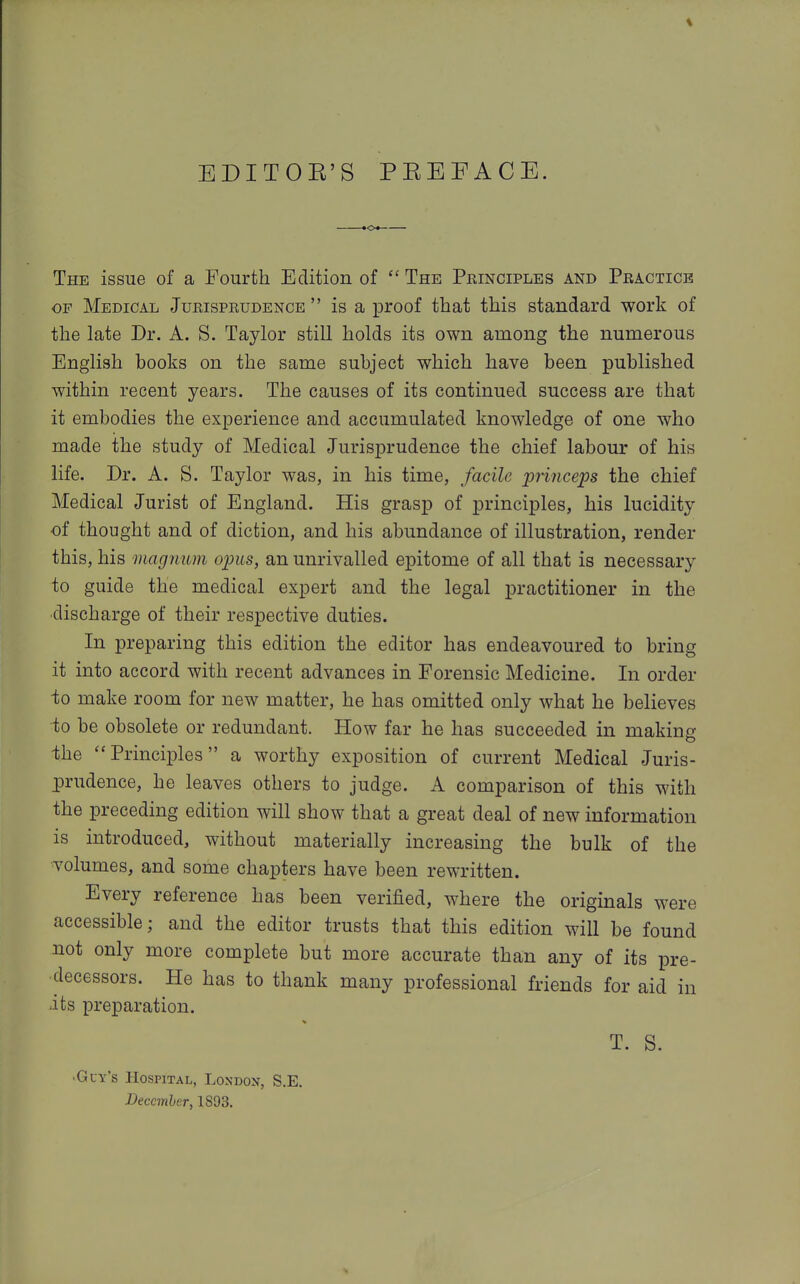 EDITOE'S PEEFACE. The issue of a Fourth Edition of The Principles and Practice OF Medical Jurisprudence  is a proof that this standard work of the late Dr. A. S. Taylor still holds its own among the numerous English books on the same subject which have been published within recent years. The causes of its continued success are that it embodies the experience and accumulated knowledge of one who made the study of Medical Jurisi3rudence the chief labour of his life. Dr. A. S. Taylor was, in his time, facile piiiiceps the chief Medical Jurist of England. His grasp of principles, his lucidity of thought and of diction, and his abundance of illustration, render this, his magnum opus, an unrivalled epitome of all that is necessary to guide the medical expert and the legal practitioner in the ■discharge of their respective duties. In preparing this edition the editor has endeavoured to bring it into accord with recent advances in Forensic Medicine. In order to make room for new matter, he has omitted only what he believes to be obsolete or redundant. How far he has succeeded in making -the Principles a worthy exposition of current Medical Juris- prudence, he leaves others to judge. A comparison of this with the preceding edition will show that a great deal of new information is introduced, without materially increasing the bulk of the volumes, and some chapters have been rewritten. Every reference has been verified, where the originals were accessible; and the editor trusts that this edition will be found not only more complete but more accurate than any of its pre- decessors. He has to thank many professional friends for aid in its preparation. T. S. •Guy's Hospital, London, S.E. December, 1893.