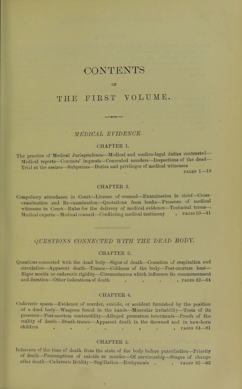 THE CONTENTS OF FIRST VOLUME. ' MEDICAL JEVIDENCE. CHAPTER 1. The practice of Medical Jurisprudence—Medical and medico-legal duties contrasted— Medical reports—Coroners' inquests—Concealed murders—Inspections of the dead- Trial at the assizes—Subpoenas—Duties and privileges of medical witnesses PAGES 1—19 CHAPTER 2. Compulsory attendance in Court—License of counsel—Examination in chief—Cross- examination and Re-examination—Quotations from books—Presence of medical Avituesses in Court—Rules for the delivery of medical evidence—Technical terms- Medical experts—Medical counssl—Conflicting medical testimony . pages 19 41 QUESTIONS CONNECTED WITH THE DEAD BODY. CHAPTER 3. Questions connected \vitli the dead body—Signs of death—Cessation uf respiration and circulation—Apparent death—Trance—Coldness of the body—Post-mortem heat— Rigor mortis or cadaveric rigidity—Circumstances which influence its commencement and duration—Other indications of death .... pages 42—64 CHAPTER 4. ('adaveric spasm—Evidence of murder, suicide, or accident furnished by the position of a dead body—Weapons found in the hands—Muscular irritability—Tests of its presence—Post-mortem contractility—Alleged premature interments—Proofs of the reality of death—Death-trance—Apparent death in the drowned and in new-born children ........ pages 64—81 CHAPTER 5. Inference of the time of death from the state of the body before putrefaction—Priority of death—Presumptions of suicide or murder—Of survivorship—Stages of cliange after death—Cadaveric lividity—Sugillation—Ecchymosis . . pages 82—92