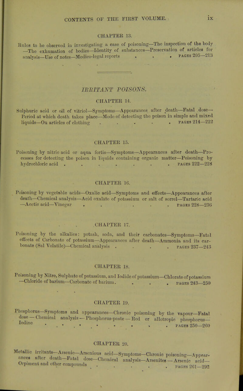 CHAPTER 13. Rules to be observed ia investigating a case of poisoning—The inspection of the body —The exhumation of bodies—Identity of substances—Preservation of articles for iinalysis—Use of notes—Medico-legal reports . . . pages 205—213 IBBITANT POISONS. CHAPTER 14. Sulphuric acid or oil of vitriol—Symptoms—Appearances after death—Fatal dose- Period at which death takes place—Mode of detecting the poison in simple and mixed liquids—Ou articles of clothing ..... pages 214—222 CHAPTER 15. Poisoning by nitric acid or aqua fortis—Symptoms—Appearances after death—Pro- cesses for detecting the poison in liquids containing organic matter—Poisoning by hydrochloric acid ....... pages 222—228 CHAPTER IG. Poisoning by vegetable acids—Oxalic acid—Symptoms and effects—Appearances after death—Chemical analysis—Acid oxalate of potassium or salt of sorrel—Tartaric acid —Acetic acid—Vinegar . . ... pages 228—23G CHAPTER 17. Poisoning by the alkalies: potash, soda, and their carbonates—Symptoms—Fatal effects of Carbonate of potassium—Appearances after death—Ammonia and its car- bonate (Sal Volatile)—Chemical analysis .... pages 237—243 CHAPTER IS. Poisoning by Nitre, Sulphate of potassium, and lodideof potassium—Chlorate of potassium —Chloride of barium—Carbonate of barium, . . . pages 243—250 CHAPTER 10. Phosphorus—Symptoms and appearances—Chronic poisoning by the vapour—Fatal dose — Chemical analysis — Phosphorus-pnste — Red or allotropic phosphorus— • . • . • • • • . . PAGES 250—260 CHAPTER 20. Metallic irntants-Arsenic-Arsenious acid-Symptoms-Chronic poisoning-Appear- ances after death-Fatal dose-Chemical analysis-Arsenites - Arsenic acid- Orpunent and other compounds ..... r.Kors'>GI-99'>