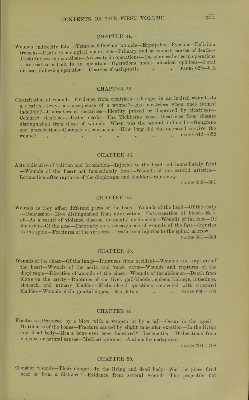 CHAPTER 44. Wounds indirectly fatal-Tetanus following wounds—Erysipelas—Pysemia—Delirium tremens-Death from surgical operations-Primary and secondary causes of death— Unskilfulness in operations—Necessity for operations—Use of antesthetics m operations —Refusal to submit to an operation—Operations under mistaken opinions—Fatal diseases following operations—Charges of malapraxis . t pages 629—642 CHAPTER 45. Cicatrization of wounds—Evidence from cicatrices—Changes in an incised wound—I.s a cicatrix always a consequence of a wound?—Are cicatrices when once formed indelible?—Characters of cicatrices—Identity proved or disproved by cicatrices- Coloured cicatrices—Tattoo marks—The Tichborue case—Cicatrices from disease distinguished from those of wounds—When was the wound inflicted ?—Gangrene and putrefaction—Changes in contusions—How long did the deceased survive the wound? . . ' PAGES 642—652 CHAPTER 46. Acts indicative of volition and locomotion—Injuries to the bead not immediately fatal —Wounds of the heart not immediately fatal—Wounds of the carotid arteries- Locomotion after ruptures of the diaphragm and bladder—Summary PAGES 652—661 CHAPTER 47. Wounds as they affect different parts of the body—Wounds of the head—Of the scalp —Concussion—How distinguished from intoxication—Extravasation of blood—Seat of—As a result of violence, disease, or mental excitement—Wounds of the face—Of the orbit—Of the nose—Deformity as a consequence of wounds of the face—Injuries to the spine—Fractures of the vertebra)—Death from injuries to the spinal marrow PAGES 661—680 CHAPTER 48. Wounds of the chest—Of the lungs—Ruptures from accident—Wounds and ruptures of the heart—Wounds of the aorta and ventc cavaj—Wounds and ruptures of the diaphragm—Direction of wounds of the chest—Wounds of the abdomen—Death from blows on the cavity—Ruptures of the liver, gall-bladder, spleen, kidneys, intestines^ stomach, and urinary bladder—Medico-legal questions connected with ruptured bladder—Wounds of the genital organs—Mutilation . . pages 680—70i> CHAPTER 49. Fractures—Produced by a blow with a weapon or by a fall—Occur in the aged— Brittleness of the bones—Fracture caused by slight muscular exertion—In the living and dead body—Has a bone ever been fractured?—Locomotion—Dislocations from violence or natural causes—Medical opinions—Actions for malapraxis PAGES 704—708 CHAPTER 50. Gunshot wounds—Their danger—In the living and dead body—Was the piece firod near or from a distance?—Evidence from several wounds—The projectile not