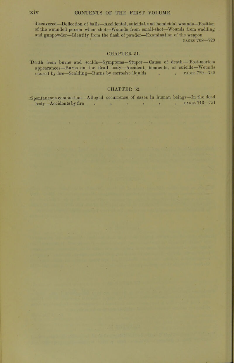 (liscoverotl—Deflection of balls—Accidental, suicidal, and homicidal wounds—Position of the wounded person wiicn bhot—Wounds from small-shot—Wounds from wadding and gunpowder—Identity from the flash of powder—Examination of the weapon PACKS 708—729 CHAPTER 51. Death from burns and scalds—Symptoms—Stupor — Cause of death — Post-mortem appearances—Burns on the dead body—Accident, homicide, or suicide—Wounds caused by fire—Scalding—Burns by corrosive liquids . . pages 729—7J2 CHAPTER 52. -Spontaneous combustion—Alleged occurrence of cases in human beings—In the dead body—Accidents by fire ...... pages 743—751 I