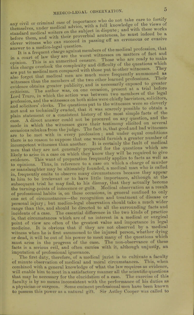 . . 1 ^4: ,-,-,Tr>nvfmipp who do iiot take care to fortify any civil or kBOwledge of the views of themselves, under medical ^dv^^e'™ . ^. . . ^nd with these works standard medicaJwnte^^^^^^^^^ , wireW'lr c^^ in passing off an erroneous or evasive It IS ,j^g/^,,e°the worst witnesses on matters of fact and an a ^^^^^hL '7 an unmerited censure. Those who are ready to make Xs charge overlook the complexity and difficulty of the questions which aXut o medical men compared with those put to other witnesses. They also^orget that medical men are much more frequently s-.-^oned as witnesses than the members of the two other learned professions. Their IvSenre obtains greater publicity, and is -cessarily exposed to grea^^^ criticism. The author was, on one occasion, present at a trial before Lord Truro, in which the action was between two members of the legal profession, and the witnesses on both sides were chiefly barristers, solicitors, Ld solicitors' clerks. The questions put to the witnesses were so cleverly met and so technically evaded, that it was scarcely possible to obtain a plain statement or a consistent history of the most simple facts of the case. A direct answer could not be procured on any question, and the mode in which the witnesses gave their testimony elicited on several occasions rebukes from the judge. The fact is, that good and bad witnesses are to be met with in every profession ; and under equal conditions there is no reason to suppose that one would furnish a greater number ot incompetent witnesses than another. It is certainly the fault ot medical men that they are not generally prepared for the questions which are likely to arise in a case on which they know they will be required to give evidence. This want of preparation frequently applies to facts as well as to opinions. Thus, in reference to a case on Avhich a charge of murder or manslaughter may be ultimately founded, a medical man who is called in, frequently omits to observe many circumstances because they appear to him to be irrelevant or to have little importance, although at the subsequent trial he may And, to his dismay, that they actually become the turning-points of innocence or guilt. Medical observation as a result of professional habits is, on these occasions, in general confined to only one set of circumstances—the recognition and treatment of disease or personal injury ; but medico-legal observation should take a much wider range than this, and should be directed to all the surrounding facts and incidents of a case. The essential difference in the two kinds of practice is, that circumstances which are of no interest in a medical or surgical point of view are often of the greatest value and importance in legal medicine. It is obvious that if they are not observed by a medical witness when he is first summoned to the injured person, whether dying or dead, it will be out of his power to meet many of the questions which must arise in the progress of the case. The non-observance of these facts is a serious evil, and often carries with it, although unjustly, an imputation of professional ignorance. The first duty, therefore, of a medical jurist is to cultivate a faculty of minute observation of medical and moral circumstances. This, when combined with a general knowledge of what the law requires as evidence, will enable him to meet in a satisfactory manner all the scientific questions that may be necessary for the elucidation of a case. The exercise of this faculty is by no means inconsistent with the performance of his duties as a physician or surgeon. Some eminent professional men have been known to possess this power as a natural gift. Sir Astley Cooper was called to