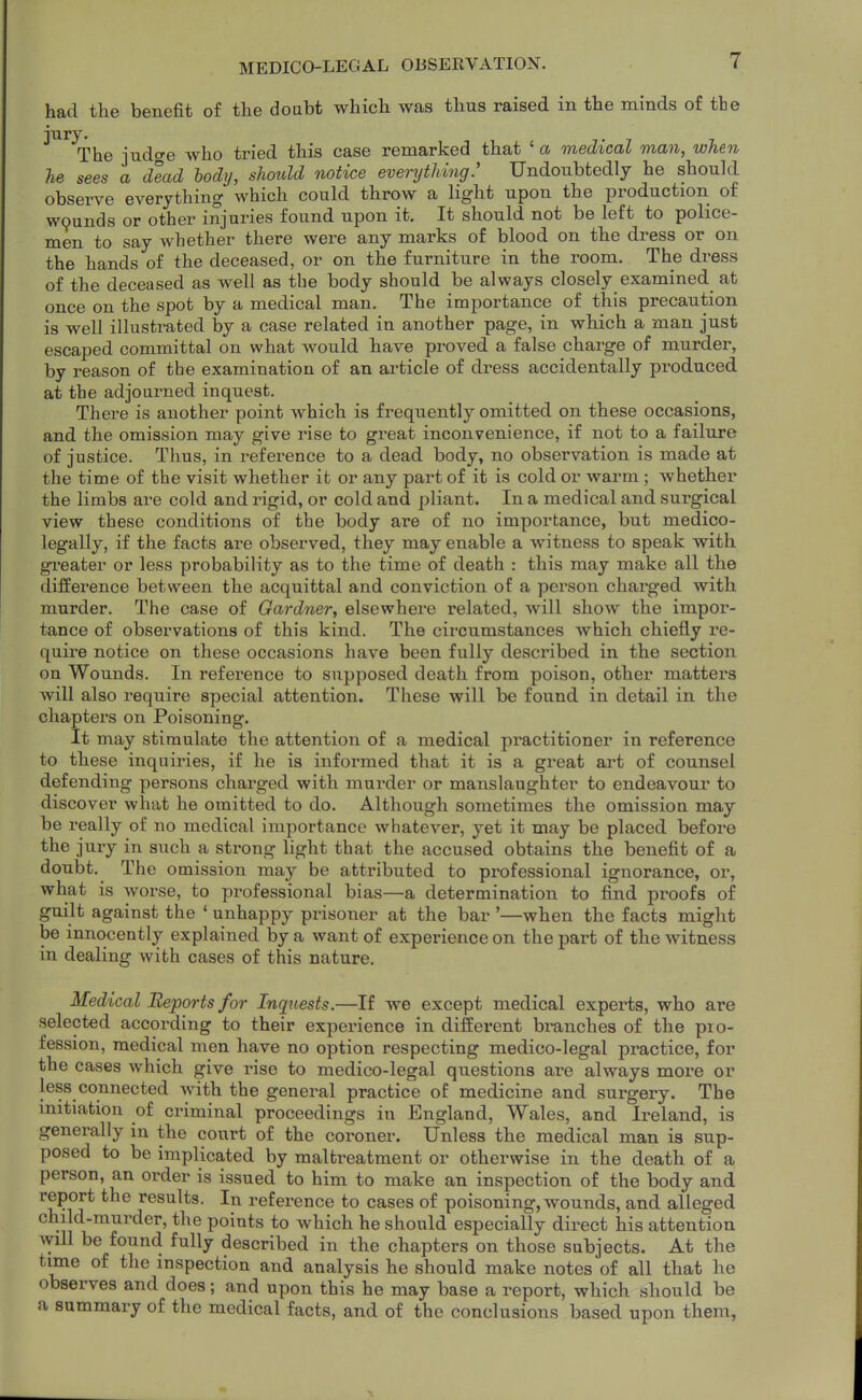 had the benefit of the doubt which was thus raised in the minds of the The judge who tried this case remarked that ' a medical man, when he sees a dead body, should notice everything: Undoubtedly he should observe everything which could throw a light upon the production of wpunds or other injuries found upon it. It should not be left to police- men to say whether there were any marks of blood on the dress or on the hands of the deceased, or on the furniture in the room. The di-ess of the deceased as well as the body should be always closely examined at once on the spot by a medical man. The importance of this precaution is well illustrated by a case related in another page, in which a man just escaped committal on what would have proved a false charge of murder, by reason of the examination of an article of dress accidentally produced at the adjourned inquest. There is another point which is frequently omitted on these occasions, and the omission may give rise to great inconvenience, if not to a failure of justice. Thus, in reference to a dead body, no observation is made at the time of the visit whether it or any part of it is cold or warm ; whether the limbs are cold and rigid, or cold and pliant. In a medical and surgical view these conditions of the body are of no importance, but medico- legally, if the facts are observed, they may enable a witness to speak with greater or less probability as to the time of death : this may make all the difference between the acquittal and conviction of a person charged with murder. The case of Gardner, elsewhere related, will show the impor- tance of observations of this kind. The circumstances which chiefly re- quire notice on these occasions have been fully described in the section on Wounds. In reference to supposed death from poison, other matters will also require special attention. These will be found in detail in the chapters on Poisoning. It may stimulate the attention of a medical practitioner in reference to these inquiries, if he is informed that it is a great art of counsel defending persons charged with murder or manslaughter to endeavour to discover what he omitted to do. Although sometimes the omission may be really of no medical importance whatever, yet it may be placed before the jury in such a strong light that the accused obtains the benefit of a doubt. The omission may be attributed to professional ignorance, or, what is worse, to professional bias—a determination to find proofs of guilt against the ' unhappy pi-isoner at the bar '—when the facts might be mnocently explained by a want of experience on the part of the witness in dealing with cases of this nature. Medical Reports for Inquests.—If we except medical experts, who are selected according to their experience in different branches of the pio- fession, medical men have no option respecting medico-legal practice, for the cases which give rise to medico-legal questions are always more or less connected with the general practice of medicine and surgery. The mitiation of criminal proceedings in England, Wales, and Ireland, is generally in the court of the coroner. Unless the medical man is sup- posed to be implicated by maltreatment or otherwise in the death of a person, an order is issued to him to make an inspection of the body and report the results. In reference to cases of poisoning, wounds, and alleged child-murder, the points to which he should especially direct his attention Avill be found fully described in the chapters on those subjects. At the time of the inspection and analysis he should make notes of all that he observes and does; and upon this he may base a report, which should be a summary of the medical facts, and of the conclusions based upon them,