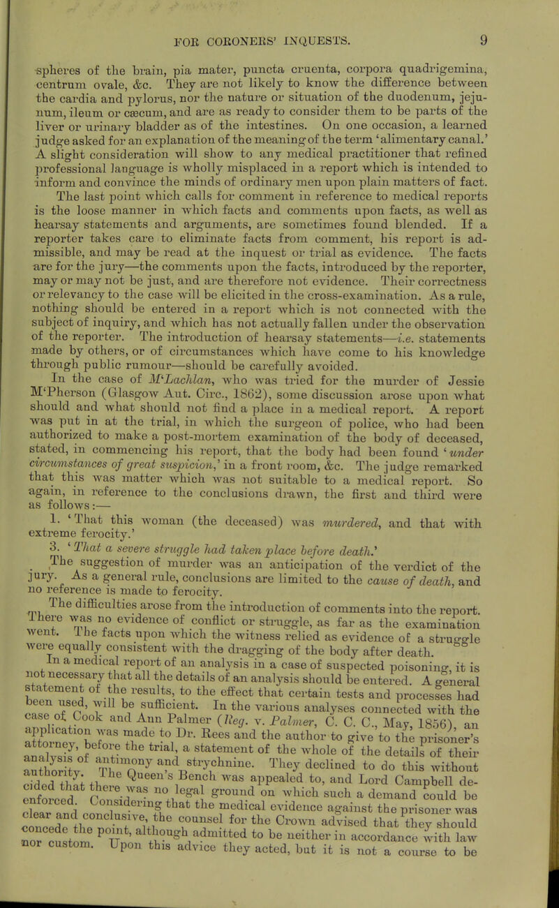 spheres of tlie brain, pia mater, puncta craenta, corpora quadrigemina, centrum ovale, &c. They are not likely to know the difference between the cardia and pylorus, nor the nature or situation of the duodenum, jeju- num, ileum or caecum, and are as ready to consider them to be parts of the liver or urinary bladder as of the intestines. On one occasion, a learned judg-e asked for an explanation of the meaningof the term 'alimentary canal.' A slight consideration will show to any medical practitioner that refined professional language is wholly misplaced in a report which is intended to inform and convince the minds of ordinary men upon plain matters of fact. The last point which calls for comment in reference to medical reports is the loose manner in which facts and comments upon facts, as well as hearsay statements and arguments, are sometimes found blended. If a reporter takes care to eliminate facts from comment, his report is ad- missible, and may be read at the inquest or trial as evidence. The facts lire for the jury—the comments upon the facts, introduced by the reporter, mayor may not be just, and are therefoi-e not evidence. Their correctness or relevancy to the case will be elicited in the cross-examination. As a rule, nothing should be entered in a report which is not connected with the subject of inquiry, and which has not actually fallen under the observation of the reporter. The introduction of hearsay stjitements—i.e. statements made by others, or of circumstances which have come to his knowledge through public rumour—should be carefully avoided. In the case of M'LacJilan, who was tried for the murder of Jessie M'Pherson (Glasgow Aut. Circ, 1862), some discussion arose upon what should and what should not find a place in a medical report. A report was put in at the trial, in Avhich the surgeon of police, who had been authorized to make a post-mortem examination of the body of deceased, stated, in commencing his report, that the body had been found ' under circumstances of great suspicion,' in a front room, &c. The judge remarked that this was matter which was not suitable to a medical report. So again, in reference to the conclusions drawn, the first and third were as follows:— 1. 'That this woman (the deceased) was murdered, and that with extreme ferocity.' 3. ' That a severe struggle had taken place before death.' ^ The suggestion of murder was an anticipation of the verdict of the ]ury. As a general rule, conclusions are limited to the cause of death, and no reference is made to ferocity. The difficulties arose from the introduction of comments into the report ihere was no evidence of conflict or struggle, as far as the examination went, i he facts upon which the witness relied as evidence of a strugo-le were equally consistent with the dragging of the body after death. In a medical report of an analysis in a case of suspected poisoning it is not necessary that all the details of an analysis should be entered. A general statement of the results, to the effect that certain tests and procesfes had . «r Tp ' T f^ffi^^ent. In the various analyses connected with the case ot Look and Ann Palmer (Reg. v. Falmer, C. C. C Mav 1856^ an Srnfv'ber ?r '''' ^^^^^ P^-- analvsk ' a statement of the whole of the details of their aut^r itv Tl po^^ and strychnine. They declined to do this without dded thi; thlt Q*^^^^^ ^^as appealed to, and Lord Campbell de- Pnfornpd ^ ''.J^^ ''^''^^ ^^^^^ ^ <iemand could be enforced Considering that the medical evidence against the prisoner was c uTed^lhT W TT' that'ih^rshould ^or custom ^ TTn' ^^f^'^.^'S^^^^^tt^^ to be neither in accordance iith law nor custom. Upon this advice they acted, bat it is not a course to be