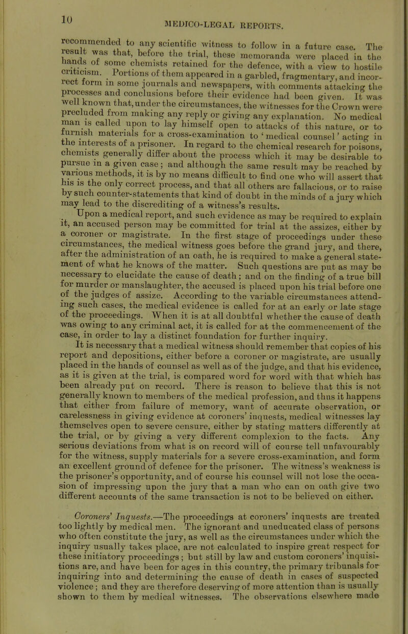 MEDICO-LEGAL REPORTS. recommended to any scientihc witness to follow in a future case. The result was that, before the trial, these memoranda were placed in the nancls ot some chemists retained for the defence, with a view to hostile criticism. Portions of them appeared in a garbled, fragmentary, and incor- rect torm m some journals and newspapers, with comments attacking the processes and conclusions before their evidence had been given. It was well known that, under the circumstances, the witnesses for the Crown were precluded from making any reply or giving any explanation. No medical man is called upon to lay himself open to attacks of this nature, or to lurnish materials for a cross-examination to ' medical counsel' acting in the interests of a prisoner. In regard to the chemical research for poisons, chemists generally differ about the process which it may be desirable to pursue m a given case; and although the same result may be reached by various methods, it is by no means difficult to find one who will assert that his is the only correct process, and that all others are fallacious, or to raise by such counter-statements that kind of doubt in the minds of a jury which may lead to the discrediting of a witness's results. Upon a medical report, and such evidence as may be required to explain it, an accused person may be committed for trial at the assizes, either by a. coroner or magistrate. In the first stage of proceedings under these circumstances, the medical witness goes before the gi-and jury, and there, after the administration of an oath, he is required to make a general state- ment of what he knows of the matter. Such questions are put as may be necessary to elucidate the cause of death; and on the finding of a true bill for murder or manslaughter, the accused is placed upon his trial before one of the judges of assize. According to the variable circumstances attend- ing such cases, the medical evidence is called for at an early or late stage of the proceedings. When it is at all doubtful whether the cause of death was owing to any criminal act, it is called for at the commencement of the case, in order to lay a distinct foundation for further inquiry. It is necessary that a medical witness should remember that copies of his report and depositions, either before a coroner or magistrate, are usually placed in the hands of counsel as well as of the judge, and that his evidence, as it is given at the trial, is compared word for word with that which has been already put on record. There is reason to believe that this is not generally known to members of the medical profession, and thus it happens that either from failure of memory, want of accurate observation, or carelessness in giving evidence at coroners' inquests, medical witnesses lay themselves open to severe censure, either by stating matters differently at the trial, or by giving a very different complexion to the facts. Any serious deviations from what is on record will of course tell unfavourably for the witness, supply materials for a severe cross-examination, and form an excellent ground of defence for the prisoner. The witness's weakness is the prisoner's opportunity, and of course his counsel will not lose the occa- sion of impressing upon the jury that a man who can on oath give two different accounts of the same transaction is not to be believed on either. Coroners' Inquests.—The proceedings at coroners' inquests are treated too lightly by medical men. The ignorant and uneducated class of persona who often constitute the jury, as well as the circumstances under which the inquiry usually takes place, are not calculated to inspire great respect for these initiatory proceedings ; but still by law and custom coroners' inquisi- tions are, and have been for ages in this country, the primary tribunals for inquiring into and determining the cause of death in cases of suspected violence; and they are therefore deserving of more attention than is usually shown to them by medical witnesses. The observations elsewhere mada