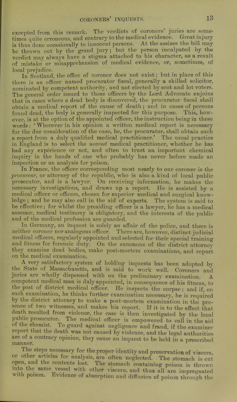 excepted from this remark. The verdicts of coroners' juries are some- times quite erroneous, and contrary to the medical evidence. Great injury is thus done occasionally to innocent persons. At the assizes the bill may be thrown ont by the grand jury; but the person inculpated by the verdict may always have a stigma attached to his character, as a result of mistake or misapprehension of medical evidence, or, sometimes, of local prejudice. In Scotland, the office of coroner does not exist; but in place of this there is an officer named procurator fiscal, generally a skilled solicitor, nominated by competent authority, and not elected by scot and lot voters. The general order issued to these officers by the Lord Advocate enjoins that in cases where a dead body is discovered, the pi'ocurator fiscal shall obtain a medical report of the cause of death; and in cases of persons found dead, the body is generally inspected for this purpose. This, how- ever, is at the option of the appointed officer, the instruction being in these words: ' Wherever in his opinion a written medical report is necessary for the due consideration of the case, he, the procurator, shall obtain such a report from a duly qualified medical practitioner.' The usual practice in England is to select the nearest medical practitioner, whether he has had any experience or not, and often to trust an important chemical inquiry in the hands of one who probably has never before made an inspection or an analysis for poison. In France, the officer corresponding most nearly to our coroner is the procureur, or attorney of the republic, who is also a kind of local public prosecutor, and is a lawyer. On receiving information, he makes the necessary investigations, and draws up a report. He is assisted by a medical officer or officers, chosen for superior medical and surgical know- ledge ; and he may also call in the aid of experts. The system is said to be effective; for whilst the presiding officer is a lawyer, he has a medical assessor, medical testimony is obligatory, and the interests of the pubUc and of the medical profession are guarded. In Germany, an inquest is solel}' an affair of the police, and there is neither coroner nor analogous officer. There are, however, distinct judicial medical officers, regularly appointed and selected for their special training and fitness for forensic duty. On the summons of the district attorney they examine dead bodies, make post-mortem examinations, and report on the medical examination. A very satisfactory system of holding inquests has been adopted by the State of Massachusetts, and is said to work well. Coroners and juries are wholly dispensed with on the preliminary examination. A competent medical man is duly appointed, in consequence of his fitness, to the post of district medical officer. He inspects the corpse ; and if,' on such examination, he thinks further examination necessary, he is required by the district attorney to make a post-mortem examination in the pre- sence of two witnesses, and makes his report. If it is to the effect that death resulted from violence, the case is then investigated by the local public prosecutor. The medical officer is empowered to call in the aid of the chemist. To guard against negligence and fraud, if the examiner report that the death was not caused by violence, and the legal authorities are of a contrary opinion, they cause an inquest to be held in a prescribed manner. ^ The steps necessary for the proper identity and preservation of viscera, or other articles for analysis, are often neglected. The stomach is cut open, and the contents lost. The stomach containing poison is thrown into the same vessel with other viscera, and thus all are impregnated with poison. Evidence of absorption and diffusion of poison throu-h the