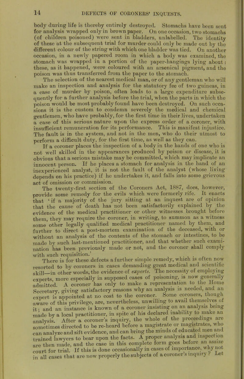 body during life is thereby entirely destroyed. Stomachs have been sent for analysis wrapped only in brown paper. On one occasion, two stomachs (of children poisoned) were sent in bladders, unlabelled. Tbe identity of these at the subsequent trial for murder could only be made out by the different colour of the string with which one bladder was tied. On another occasion, in a newly papei-ed room in which a body was examined, the stomach was wrapped in a portion of the 2)aper-hangings lying about: these, as it happened, were coloured with an arsenical pigment, and the poison was thus transferred from the paper to the stomach. The selection of the nearest medical man, or of any gentleman who will make an inspection and analysis for the statutory fee of two guineas, in a case of murder by poison, often leads to a large expenditure subse- quently foi' a further analysis before the trial, when the parts in which the poison would be most probably found have been destroyed. On such occa- sions it is the custom to condemn severely the medical and chemical gentlemen, who have probably, for the first time in their lives, undertaken a case of this serious nature upon the express order of a coroner, with insufficient remuneration for its performance. This is manifest injustice. The fault is in the system, and not in the men, who do their utmost to perform a difficult duty, for the first time, as well as they can. If a coroner places the inspection of a body in the hands of one who is not well skilled in the appearances produced by poison or disease, it is obvious that a serious mistake may be committed, which may implicate an innocent person. If he places a stomach for analysis in the hand of an inexperienced analyst, it is not the fault of the analyst (whose living depends on his practice) if he undertakes it, and falls into some grievous act of omission or commission. The twenty-fu'st section of the Coroners Act, 1887, does, however, provide some remedy for the evils which were formerly viie. It enacts that ' if a majority of the jury sitting at an inquest are of opinion that the cause of death has not been satisfactorily explained by the evidence of the medical practitioner or other witnesses brought before them, they may require the coroner, in vsTiting, to summon as a witness some'other legally qualified medical practitioner named by them, and further to direct a post-mortem examination of the deceased, with or without an analysis of the contents of the stomach or intestines, to be made by such last-mentioned practitioner, and that whether such exami- nation has been previously made or not, and the coroner shall comply with such requisition.' ^ . , . o. There is for these defects afui-ther simple remedy, which is often now resorted to by coroners in cases demanding great medical and scientific skill—in other words, the evidence of exjjerts. The necessity of employing experts more especially in supposed cases of poisoning, is now genei^ally admitted A coroner has only to make a representation to the Home Secretary giving satisfactory reasons why an analysis is needed, and an expert is'appointed at no cost to the coroner. Some coroners, though aware of this privilege, are, nevertheless, unwilling to avail themselves of it • and an instance is known of a coroner insisting on an analysis being made by a local practitioner, in spite of his declared inability to make an analysis. After a coroner's inquiry, the whole of the proceedings are sometimes directed to be re-heard before a magistrate or magistrates, who can analyze and sift evidence, and can bring the mmds of educated men and trained lawyers to bear upon the facts. A proper analysis and inspection are then made, and the case in this complete form goes before an assize court for trial. If this is done occasionally in cases of importance, why not all cases that are now properly the subjects of a coroner s inquiry f Let