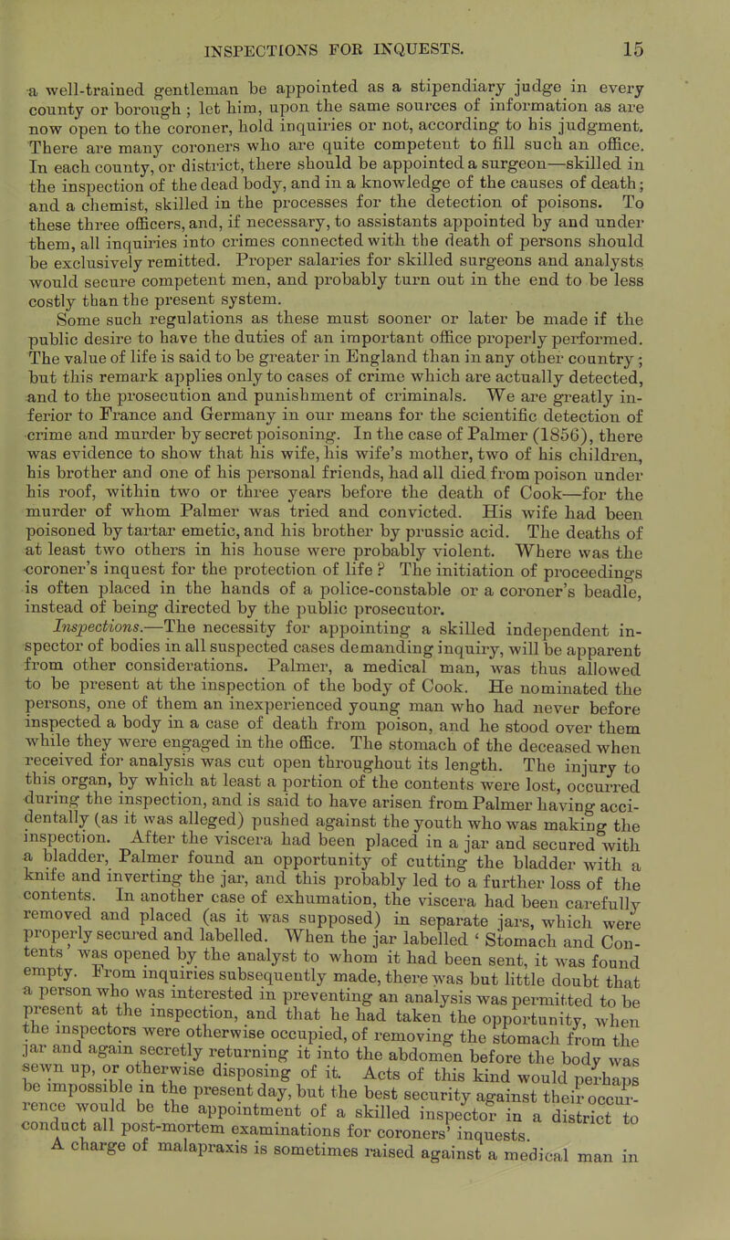 •a well-trained gentleman be appointed as a stipendiary judge in every county or boroiigh ; let liina, upon the same sources of information as are now open to the coroner, hold inquiries or not, according to bis judgment. There are many coroners who are quite competent to fill such an office. In each county, or district, there should be appointed a surgeon—skilled in the inspection of the dead body, and in a knowledge of the causes of death; and a chemist, skilled in the processes for the detection of poisons. To these three officers, and, if necessary, to assistants appointed by and under them, all inquiries into crimes connected with the death of persons should be exclusively remitted. Proper salaries for skilled surgeons and analysts would secure competent men, and probably turn out in the end to be less costly than the present system. Some such regulations as these must sooner or later be made if the public desire to have the duties of an important office properly performed. The value of life is said to be greater in England than in any other country ; but this remark applies only to cases of crime which are actually detected, and to the prosecution and punishment of criminals. We are greatly in- ferior to France and Germany in our means for the scientific detection of crime and murder by secret poisoning. In the case of Palmer (1856), there was evidence to show that his wife, his wife's mother, two of his children, his brother and one of his personal friends, had all died from poison under his roof, within two or three years before the death of Cook—for the murder of whom Palmer was tried and convicted. His wife had been poisoned by tartar emetic, and his brother by prussic acid. The deaths of at least two others in his house were probably violent. Where was the •coroner's inquest for the protection of life ? The initiation of proceedings is often placed in the hands of a police-constable or a coroner's beadle, instead of being directed by the public prosecutor. Inspections.—The necessity for appointing a skilled independent in- spector of bodies in all suspected cases demanding inquiry, will be apparent from other considerations. Palmer, a medical man, was thus allowed to be present at the inspection of the body of Cook. He nominated the persons, one of them an inexperienced young man who had never before inspected a body in a case of death from poison, and he stood over them while they were engaged in the office. The stomach of the deceased when received for analysis was cut open throughout its length. The injury to this organ, by which at least a portion of the contents were lost, occurred durmg the inspection, and is said to have arisen from Palmer having acci- dentally (as it was alleged) pushed against the youth who was making the inspection. After the viscera had been placed in a jar and secured with a bladder, Palmer found an opportunity of cutting the bladder with a knife and inverting the jai-, and this probably led to a further loss of the contents. In another case of exhumation, the viscera had been carefully removed and placed (as it was supposed) in separate jars, which were properly secured and labelled. When the jar labelled ' Stomach and Con- tents was opened by the analyst to whom it had been sent, it ivas found empty. J^rom inquiries subsequently made, there was but little doubt that a person who was mteipted in preventing an analysis was permitted to be present at the inspection, and that he had taken the opportunity, when the inspectors were otherwise occupied, of removing the stomach f rom the ]ar and again secretly returning it into the abdomen before the bodv was sewn up, or otherwise disposing of it. Acts of this kind would perhlps be impossible in the present day, but the best security against theiroccur! rence would be the appointment of a skilled inspector in a district to conduct all post-mortem examinations for coroners'inquests A charge of malapraxis is sometimes raised against a medical man in