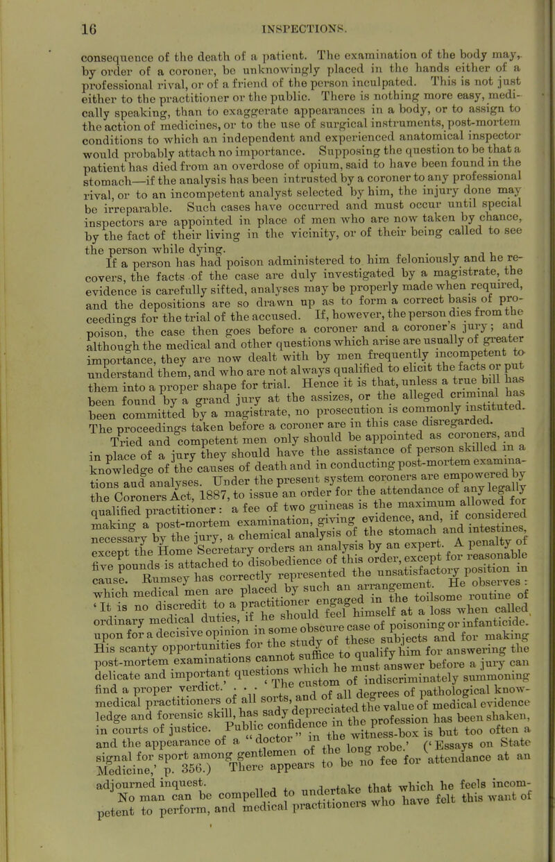 consequence of the death of a patient. The examination of the body may,, by order of a coroner, be unknowingly placed in the hands either of a professional rival, or of a friend of the person inculpated. This is not just either to the practitioner or the public. There is nothing more easy, medi- cally speaking, than to exaggerate appearances in a body, or to assign to the action of medicines, or to the use of surgical instruments, post-mortem conditions to which an independent and experienced anatomical inspector would probably attach no importance. Supposing the question to be that a patient has died from an overdose of opium, said to have been found in the stomach—if the analysis has been intrusted by a coroner to any professional rival, or to an incompetent analyst selected by him, the injury done may be irreparable. Such cases have occurred and must occur until special inspectors are appointed in place of men who are now taken by chance, by the fact of their living in the vicinity, or of their being called to see the person while dying. ^ „ -, . ^ j v If a person has had poison administered to him feloniously and he re- covers the facts of the case are duly investigated by a magistrate, the evidence is carefully sifted, analyses may be properly made when required, and the depositions are so drawn up as to form a correct basis ot pro- ceedings for the trial of the accused. If, however, the person dies from the poison^ the case then goes before a coroner and a coroner s ]ury; and although the medical and other questions which arise are usually of pater importance, they are now dealt with by men frequently incompetent ta understand them, and who are not always qualified to elicit the facts or put them into a proper shape for trial. Hence it is that, unless a true bill has been found by a grand jury at the assizes, or the alleged cnmina^^^^^^^^^ been committed by a magistrate, no prosecution is commonly instituted. The proceedings taken before a coroner are m this case disregarded. 7r ed and ^competent men only should be appointed as coroners, and in nlace of a jury they should have the assistance of person skdled m a knowledge oflhe^aus^es of death and iu conducting post-mortem examina- ^nrlud analvses Under the present system coroners are empoweredhy the CoronrS 188? to issue^an order for the attendance of -y legally qualS^Bd p^^^^^^^^ a fee of two guineas is the -^-~-'^ZiLr:i making a post-mortem examination, gmng evidence, and, ^\(^oiisiaevea necessfry by the jury, a chemical analysis of the stomach and xntestines which medical men are placed by such an J^^^^f^^^^^^^^^^ ^^^^tine of at is no discredit a prac~ ,,1,,, ordinary medical duties, if he ^^^f'Xpuil ca^^^^^ upon for a decisive opinion in some^^^^^^^^^ ^ ^^^^^ His scanty opportunities for for answering the post-mortem examinations cannot ,;°^^^^'''^^g^er before a jury can Selicate and important q-stio^^l^^^^^^^ J^.^^ find a proper verdict. . . . J-^e cu^ Apfrvees of pathological know- medical practitioners of all ^^^^^^^ ledge and forensic skill, has ^^^y depreciated the v^^^^^^^^^ m in fourts of justice. J^^^^^t' fl-nd the anpearance o± a doctor lu /-cT^ooo^fl nn State ^^^.^^ „ ^j: o rlnotor in the witness-Dox is uuu - and the appearance of a doctor m , ('Essays on State Sli::TssTr'rlT:^^^^ fee fo..Ue„Lce at an ^'^TlTZ'l eo^pellea to ertak^ 'hat .M^^^ petent to perform, and modieal practitioncis who nave