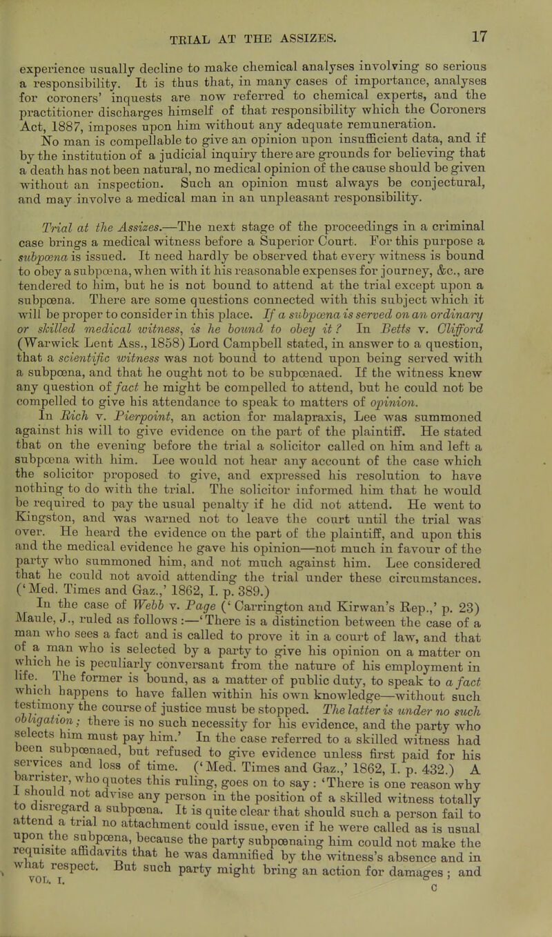 experience usually decline to make chemical analyses involving so serious a responsibility. It is thus that, in many cases of importance, analyses for coroners' inquests are now referred to chemical experts, and the practitioner discharges himself of that responsibility which the Coroners Act, 1887, imposes upon him without any adequate remuneration. No man is compellable to give an opinion upon insufficient data, and if by the institution of a judicial inquiry there are grounds for believing that a death has not been natural, no medical opinion of the cause should be given without an inspection. Such an opinion must always be conjectural, and may involve a medical man in an unpleasant responsibility. Trial at the Assizes.—The next stage of the proceedings in a criminal case brings a medical witness before a Superior Court. For this purpose a subpcena is issued. It need hardly be observed that every witness is bound to obey a subpoena, when with it his reasonable expenses for journey, &c., are tendered to him, but he is not bound to attend at the trial except upon a subpoena. There are some questions connected with this subject which it will be proper to consider in this place. If a subpoena is served on an ordinai-y or slcilled medical witness, is lie hound to obey it ? In Hetts v. Clifford (Warwick Lent Ass., 1858) Lord Campbell stated, in answer to a question, that a scientific witness was not bound to attend upon being served with a subpcena, and that he ought not to be subpoenaed. If the witness knew any question oi fact he might be compelled to attend, but he could not be compelled to give his attendance to speak to matters of opinion. In Rich V. Pierpoint, an action for malapraxis, Lee was summoned against his will to give evidence on the part of the plaintiff. He stated that on the evening before the trial a solicitor called on him and left a subpoena with him. Lee would not hear any account of the case which the solicitor proposed to give, and expressed his resolution to have nothing to do with the trial. The solicitor informed him that he would be required to pay the usual penalty if he did not attend. He went to Kingston, and was warned not to leave the court until the trial was over. He heard the evidence on the part of the plaintiff, and upon this and the medical evidence he gave his opinion—not much in favour of the party who summoned him, and not much against him. Lee considered that he could not avoid attending the trial under these circumstances. ('Med. Times and Gaz.,' 1862, L p. 389.) In the case of Webb v. Page (' Carrington and Kirwan's Rep.,' p. 23) Maule, J., ruled as follows :—'There is a distinction between the case of a man who sees a fact and is called to prove it in a court of law, and that of a man who is selected by a party to give his opinion on a matter on vyhich he is peculiarly conversant from the nature of his employment in i!' ^^^ former is bound, as a matter of public duty, to speak to a fact which happens to have fallen within his own knowledge—without such testimony the course of justice must be stopped. The latter is under no such obkgation; there is no such necessity for his evidence, and the party who selects him must pay him.' In the case referred to a skilled witness had been subpoenaed, but refused to give evidence unless first paid for his services and loss of time. ('Med. Times and Gaz.,' 1862, I. p. 432 ) A barrister, who quotes this ruling, goes on to say : 'There is one reason why 1 snould not advise any person in the position of a skilled witness totally to disregard a subpcena. It is quite clear that should such a person fail to attend a trial no attachment could issue, even if he were called as is usual upon the subpcena, because the party subpoenaing him could not make the requisite affidavits that he was damnified by the witness's absence and in ^ what respect. But such party might bring an action for damages ; and