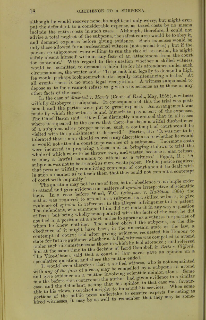 although he would recover none, he might not only worry, but might even put the defendant to a considerable expense, as taxed costs by no means inclade the entire costs in such cases. Although, therefore, I could not advise a total neglect of the subpoena, the safest course would be to obey it, and demand expenses before giving evidence. Such expenses would be only those allowed for a professional witness (not special fees) ; but if the person so subpoenaed were willing to run the risk of an action, he might safely absent himself without any fear of an attachment from the court for contempt.' With regard to the question whether a skilled witness would be permitted to demand a high fee for his attendance under such circumstances, the writer adds: 'To permit him legally to demand a high fee would perhaps look somewhat like legally countenancing a bribe. At all events there is no such legal recognition, A witness subpoenaed to depose as to facts cannot refuse to give his experience as to these or any other facts of the case. ,nf.o\ v oo In the case of Maxsted v. Morris (Court of Exch., May, 1858), a witness wilfully disobeyed a subpoena. In consequence of this the trial was post- poned, and the parties were put to great expense. An arrangement was made by which the witness bound himself to pay a part of the expenses. The Chief Baron said: ' It will be distinctly understood that m all cases where it appeared to the court that there had been a wilful disobedience of a subp^na after proper service, such a contempt /^^'^^ ^^^^ visited with the punishment it deserved.' Martm, B.: ' It was not to be to rated that a man should exercise any discretion as whether he w^^^^^^^^^ or would not attend a court in pursuance of a subpoena En°rmoj^^^ were incurred in preparing a case and m bringing it down to trial, the Xle of which were to be fhrownaway and wasted because a man -fused +n obev a lawful summons to attend as a witness. Figott, • . ^ ubp^na was Tot to be treated as mere waste paper. P-^ic justice requn-ed thatZs^s wilfully committing contempt of court should be dealt with aWch a manner as^to teach them that they could not commit a contempt Thluestio7may ^ot be one of fees, but of obedience to a simple order to attenrand give evidence on matters of opinion nTespective o BCie-t^^^ to f ^6^?^^^^ I , - ^ood, V.C. (Simpson v. Ealhday, 1864) the ^^ts^^^^ ^^^^^ fott:i/ntro^^^^^^^^ whom he knew J^'.^rin tbe ^ obedience of it might have been m requested his Honour to contempt of court; and ^^^1^T^ldllpd wf^^^^^^^ attend state iov future guidance whether ^.f ^If^^^^^/att^ . and referred under such —t™ Clifford. ^r^^^:cz::^^^^^^^ r/'''' ^^'^^^^^ ^ speculative question and there the ^^^t^/^^^^^^^^^^^ i, ,ot acquainted It would seem therefore that a ^killea wir , ^ ^^^^^^^ with any of tie facts ^^^^^^^^^ oVntn alone. Some and give evidence on a „iven evidence in a similar months before t^s occurrence the autl^or M^^^ case, and the defendant, bis services. When some able to his views, exercised a right *o^^P° ts for acting as portions of the public V^ess u^rt^^^^^^ hired witnesses, it may be as well to remem