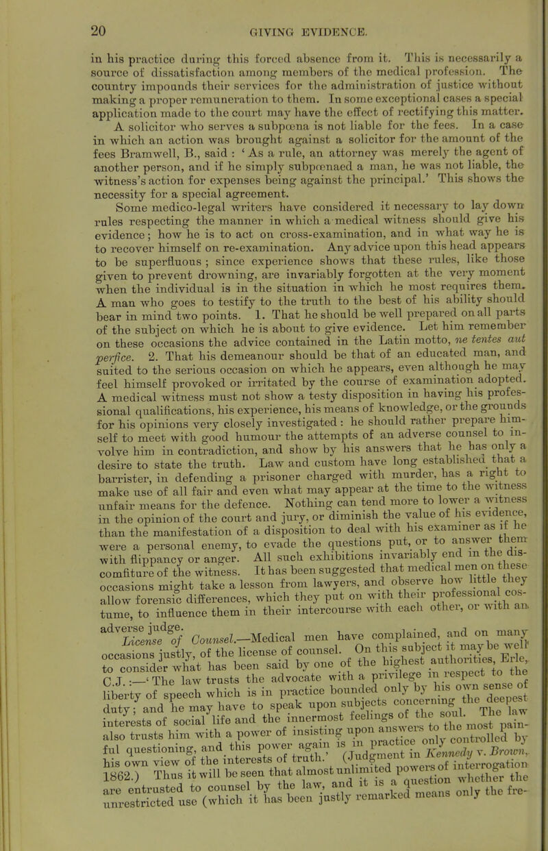 in his practice during this forced absence from it. Tliis is necessarily a source of dissatisfaction among members of the medical profession. The country impounds their services for the administration of justice without making a proper remuneration to them. In some exceptional cases a special application made to the court may have the effect of rectifying this matter. A solicitor who serves a subpoena is not liable for the fees. In a case in which an action was brought against a solicitor for the amount of the fees Bi-amwell, B., said : ' As a rule, an attorney was merely the agent of another person, and if he simply subpoenaed a man, he was not liable, the witness's action for expenses being against the principal.' This shows the necessity for a special agreement. Some medico-legal writers have considered it necessary to lay down rules respecting the manner in which a medical witness should give his evidence; how he is to act on cross-examination, and in what way he is to recover himself on re-examination. Any advice upon this head appears to be superfluous ; since experience shows that these rules, like those given to prevent drowning, are invariably forgotten at the very moment when the individual is in the situation in which he most requires them. A man who goes to testify to the truth to the best of his ability should bear in mind two points. 1. That he should be well prepared on all parts of the subject on which he is about to give evidence. Let him remember on these occasions the advice contained in the Latin motto, ne tentes aid pet-fice. 2. That his demeanour should be that of an educated man, and suited to the serious occasion on which he appears, even although he may feel himself provoked or ii-ritated by the course of examination adopted. A medical witness must not show a testy disposition in having his profes- sional qualifications, his experience, his means of knowledge, or the grounds for his opinions very closely investigated: he should rather prepare him- self to meet with good humour the attempts of an adverse counsel to in- volve him in contradiction, and show by his answers that he has only a desire to state the truth. Law and custom have long estabhsheu that a barrister, in defending a prisoner charged with murder, has a right to make use of all fair and even what may appear at the time to the witness unfair means for the defence. Nothing can tend more to lower a witness in the opinion of the court and jury, or diminish the value of his evidence, than the manifestation of a disposition to deal with his examiner as it he were a personal enemy, to evade the questions put, or to answer them with flippancy or anger. AH such exhibitions invariably end m the dis- comfiture of the witness. It has been suggested that medical men on these occasions might take a lesson from lawyers, and observe how little they aDow forensic differences, which they put on with their P-ff-^^-^^^ tume, to influence them in their intercourse with each othei, oi with an ^^^Ucj^if^of C'o«n.eZ.-Medical men have complained and on many occas ons justly, of the license of counsel. On this suboect it be wel^ to consider what has been said by one of the highest authorities Erie C J -'The law trusts the advocate with a privilege m respect to the libertv of speech which is in practice bounded only by his own sense of dutTfandTe tybave to splk -PO^ subjects coneermng t^^ interests of social life and the innermost feelings «^ ^^^^^Xe'nost paln- also trusts him with a power of insisting -P«^^^;^^;^^^^^^ ful questioning, and, this power aga.n f^^^^^^^^^^^^^^ -^itSrus^^ — -