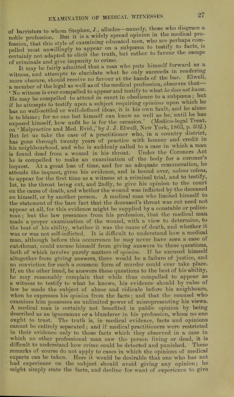 of barristers to wbom Stephen, J., alludes-namely, those who disgrace a noble profession. But it is a widely spread opinion m t^^^ ^^-J P^^- fession; that this style of examining educated men, Y^^^/^j^P^ Belled most unwillingly to appear on a subpoena to testify to tacts, is Lrtatly not adlpted^o elicit the truth, but rather to favour the escape of criminals and give impunity to crime. „ ,^ o It may be fairly admitted that a man who puts himself forward as a witness, and attempts to elucidate what he o^^V B^^ceeds m rendering more obscure, should receive no favour at the hands of the bar. .bhvell, a member of the legal as well as of the medical profession, observes that— ' No witness is ever compelled to appear and testify to what he does not know. He may be compelled to attend in court in obedience to a subpoena,; but if he attempts to testify upon a subject requiring opinions upon which he has no well-settled or well-defined ideas, it is his own fault, and he alone is to blame; for no one bat himself can know so Avell as he, until he has exposed himself, how unfit he is for the occasion.' (Medico-legal Treat, on ' Malpractice and Med. Bvid.,' by J. J. Elwell, New York, 1863, p. But let us take the case of a practitioner who, in a country district, has gone through twenty years of practice with honour and_ credit m his neighbourhood, and who is suddenly called to a case in which a nian is found dead from a wound in his throat. Under the Coroners Act he is compelled to make an examination of the body for a coroner s inquest. At a great loss of time, and for no adequate remuneration, he attends the inquest, gives his evidence, and is bound over, nolens volens, to appear for the first time as a witness at a criminal trial, and to testify, 1st, to the throat being cut, and 2ndly, to give his opinion to the court on the cause of death, and whether the wound was inflicted by the deceased on himself, or by another person. A medical man who limited himself to the statement of the bare fact that the deceased's throat was cut need not appear at all, for this evidence might be supplied by a constable or police- man ; but the law presumes from his profession, that the medical man made a proper examination of the wound, with a view to determine, to the best of his ability, whether it was the cause of death, and whether it was or was not self-inflicted. It is difiicult to understand how a medical man, although before this occun^ence he may never have seen a case of cut-throat, could excuse himself from giving answers to these questions, both of which involve purely matters of opinion. If he excused himself altogether from giving answers, there would be a failure of justice, and no conviction for such a common fonn of murder could ever take place. If, on the other hand, he answers these questions to the best of his-ability, he may reasonably complain that while thus compelled to appear as a witness to testify to what he knows, his evidence should by rules of law be made the subject of abuse and ridicule before his neighbours, when he expresses his opinion from the facts; and that the counsel who examines him possesses an unlimited power of misrepresenting his views. A medical man is certainly not benefited in public opinion by being described as an ignoramus or a blunderer in his profession, whom no one ought to trust. The truth is, in medical evidence, facts and opinions cannot be entirely separated ; and if medical practitioners were restricted in their evidence only to those facts which they observed in a case in which no other professional man saw the person living or dead, it is dijfficult to understand how crime could be detected and punished. These remarks of course do not apply to cases in which the opinions of medical experts can be taken. Here it would be desirable that one who has not had mi id experience on the subject should avoid giving any opinion; he ight simply state the facts, and decline for want of experience to give