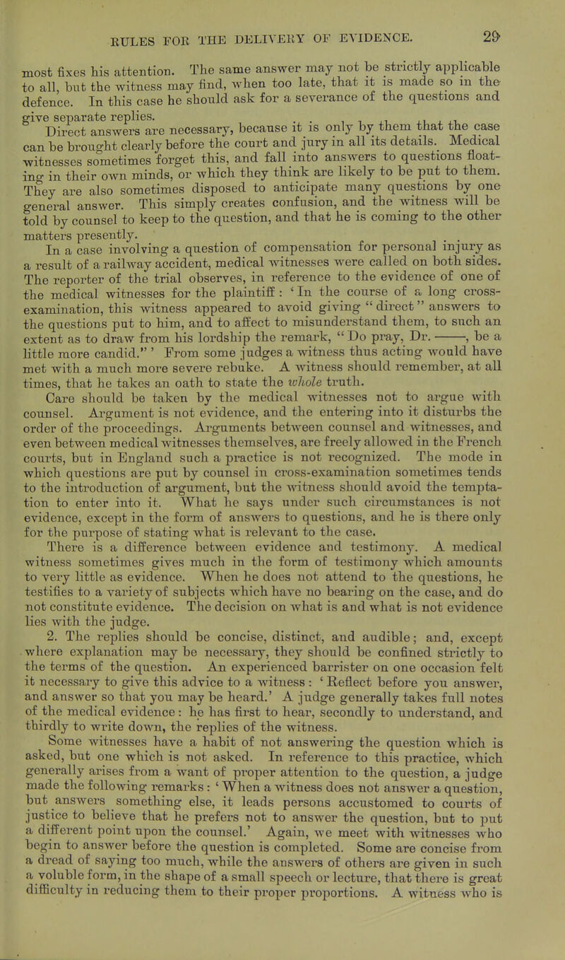 KULES FOE THE DELIYEllY OF EVIDENCE. 2^ most fixes his attention. The same answer may not be strictly applicable to all, bnt the witness may find, when too late, that it is made so m the defence. In this case he should ask for a severance of the questions and ffive separate replies. . . ■ i , .i Direct answers are necessary, because it is only by them that the case can be brought clearly before the court and jury in all its details. Medical witnesses sometimes forget this, and fall into answers to questions float- ino- in their own minds, or which they think are likely to be put to them. They are also sometimes disposed to anticipate many questions by one genei^al answer. This simply creates confusion, and the witness will be told by counsel to keep to the question, and that he is coming to the other matters presently. , _ In a case involving a question of compensation for personal injury as a result of a railway accident, medical witnesses w^ere called on both sides. The reporter of the trial observes, in reference to the evidence of one of the medical witnesses for the plaintiff : ' In the course of a long cross- examination, this witness appeared to avoid giving  direct answers to the questions put to him, and to affect to misunderstand them, to such an extent as to draw from his lordship the remark,  Do pray, Dr. , be a little more candid. ' From some judges a witness thus acting would have met with a much more severe rebuke. A -witness should remember, at all times, that he takes an oath to state the loliole truth. Care should be taken by the medical witnesses not to argue with counsel. Argument is not evidence, and the entering into it disturbs the order of the proceedings. Arguments betAveen counsel and witnesses, and even between medical witnesses themselves, are freely allowed in the French courts, but in England such a practice is not recognized. The mode in which questions are put by counsel in cross-examination sometimes tends to the introduction of argument, but the witness should avoid the tempta- tion to enter into it. What he says under such circumstances is not evidence, except in the form of answers to questions, and he is there only for the purpose of stating what is relevant to the case. There is a difference between evidence and testimony. A medical witness sometimes gives much in the form of testimony which amounts to very little as evidence. When he does not attend to the questions, he testifies to a variety of subjects which have no bearing on the case, and do not constitute evidence. The decision on what is and what is not evidence lies with the judge. 2. The replies should be concise, distinct, and audible; and, except where explanation may be necessary, they should be confined strictly to the terms of the question. An experienced barrister on one occasion felt it necessary to give this advice to a witness : ' Reflect before you answer, and answer so that you may be heard.' A judge generally takes full notes of the medical evidence: he has first to hear, secondly to understand, and thirdly to write down, the replies of the witness. Some witnesses have a habit of not answering the question which is asked, but one which is not asked. In reference to this practice, which generally arises from a want of proper attention to the question, a judge made the following remarks: ' When a witness does not answer a question, but answers something else, it leads persons accustomed to courts of justice to believe that he prefers not to answer the question, but to put a different point upon the counsel.' Again, we meet with witnesses who begin to answer before the question is completed. Some are concise from a dread of saying too much, while the answers of others are given in such a voluble form, in the shape of a small speech or lecture, that there is great difficulty in reducing them to their proper proportions. A witness who is