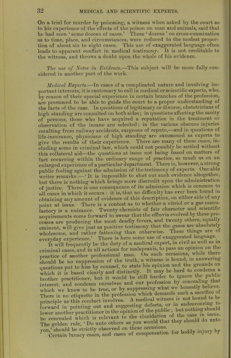 On a trial for murder by poisoning, a witness when asked by the court as to his experience of the effects of the poison on man and animals, said that he had seen ' some dozens of cases.' These ' dozens' on cross-examination as to time, place, and circumstances, were reduced to the modest propor- tion of about six to eight cases. This use of exaggerated language often leads to apparent conflict in medical testimony. It is not creditable to the witness, and throws a doubt upon the whole of his evidence. The me of Notes in Evidence.—This subject will be more fully con- sidered in another part of the work. Medical Experts.—In cases of a complicated natare and involving im- portant interests, it is customary to call in medical or scientific experts, who, by reason of their special experience in certain branches of the profession, are presumed to be able to guide the court to a proper understanding of the facts of the case. In questions of legitimacy or divorce, obstetricians of high standing are consulted on both sides; in questions affecting the sanity of persons, those who have acquired a reputation in the treatment or observation of the insane are selected; in the various obscure injuries resulting from railway accidents, surgeons of repute,—and in questions of life-insurance, physicians of high standing are summoned as experts to give the results of their experience. There are many of these cases, in- cluding some in criminal law, which could not possibly be settled without this collateral aid—the questions at issue not being based on matters of fact occurring within the ordinary range of practice, so much as on an enlarged experience of a particular department. There is, however, a strong public feeling against the admission of the testimony of experts. One able winter remarks' It is impossible to shut out such evidence altogether, but there is nothing which brings more discredit upon the administration of justice. There is one consequence of its admission which is common to all cases in which it occurs : it is, that no difficulty has ever been found m obtaining any amount of evidence of this description, on either side of any point at issue. There is a contest as to whether a vitriol or a gas manu- factory is a nuisance. Twenty chemists of fair character and scientifac acquirements come forward to swear that the effluvia evolved by these pro- cesses are producing the most deadly fevers, and twenty others equal y eminent, will give just as positive testimony that the gases are absolutely wholesome, and rather fattening than otherwise. These things are ot everyday experience.' There is here some use of exaggerated langnage. It will frequently be the duty of a medical expert, m civil as well as in criminal cases, and in all actions for malapraxis, to pass an opmion on the practice of another professional man. On such occasions, while there should be no suppression of the truth, a witness is bound m answering questions put to him by counsel, to state his opinion and the grounds on whTch it is based clearly and distinctly. It may be hard to condemn a biotler practitioner, bu? it would be still harder to ignore the pu^^^^^ interest, and condemn ourselves and our profession ^J,^o'^^^^f ^.^^^'l^ which ;e know to be true, or by suppressing what we honestly believe^ There is no etiquette in the profession ^^ich demands such a sac^^ principle as this conduct involves. A medical witness is ;^ot ^ound^^^ forward in pointing out and suggesting defects or ^ ^-^^^^^^^^^^ lower another practitioner in the opimon of the public ; but ^^thin^ shouW be concealed which is relevant to the elucidation of the cas^^^ The golden rule, ' Do unto others as you would that they should do unto vou,' should be strictly observed on these occasions. ^ Certain lunacy cases, and cases of compensation for bodily mjuiy by