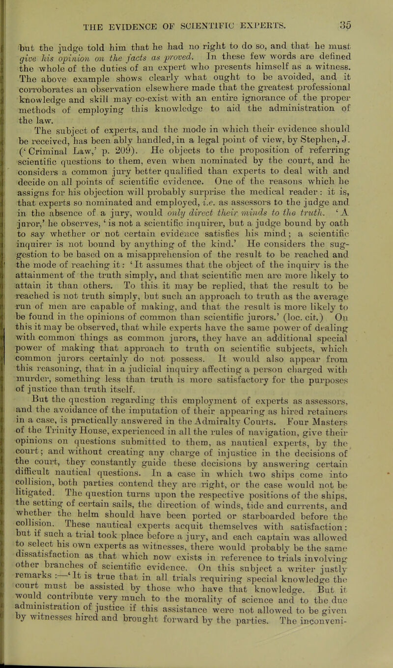 but tlie judge told him that he had no right to do so, and that he must give Ms opinion on the facts as proved. In these few words are defined the whole of the duties of an expert who presents himself as a witness. The above example shows clearly what ought to be avoided, and it coii-oborates an observation elsewhere made that the greatest professional knowledge and skill may co-exist with an entire ignorance of the proper methods of employing this knowledge to aid the administration of the law. The subject of experts, and the mode in which their evidence should be received, has been ably handled, in a legal point of view, by Stephen, J. ('Criminal Law,' p. 209). He objects to the proposition of referring scientific questions to them, even when nominated by the court, and he considers a common jury better qualified than experts to deal with and decide on all points of scientific evidence. One of the reasons which he assigns for his objection will probably surprise the medical reader : it is, that experts so nominated and employed, i.e. as assessors to the judge and in the absence of a jury, would only direct their minds to the truth. 'A juror,' he observes,' is not a scientific inquirer, but a judge bound by oath to say whether or not certain evide^Mce satisfies his mind; a scientific inquirer is not bound by anything of the kind.' He considers the sug- gestion to be based on a misapprehension of the result to be reached and the mode of reaching it: ' It assumes that the object of the inquiry is the attainment of the truth simply, and that scientific men ai*e more likely to attain it than others. To this it may be replied, that the result to be reached is not truth simply, but such an approach to ti-uth as the avei*age •run of men are capable of making, and that the result is more likely to be found in the opinions of common than scientific jurors.' (loc. cit.) On this it may be observed, that while experts have the same power of dealing with common things as common jurors, they have an additional special power of making that approach to truth on scientific subjects, which common jurors certainly do not possess. It would also appear from this reasoning, that in a judicial inquiry affecting a person charged with murder, something less than truth is more satisfactory for the purposes of justice than truth itself. But the question regarding this employment of experts as assessors, and the avoidance of the imputation of their appearing as hired retainers in a case, is practically answered in the Admiralty Courts. Four Masters •of the Trinity House, experienced in all the rules of navigation, give their •opinions on questions submitted to them, as nautical experts, by the •court; and without creating any charge of injustice in the decisions of •the court, they constantly guide these decisions by answering certain difficult nautical questions. In a case in which two ships come into collision, both parties contend they are right, or the case would not be litigated. The question turns upon the respective positions of the ships, the setting of certain sails, the direction of winds, tide and currents, and whether the helm should have been ported or starboarded before the collision These nautical experts acquit themselves with satisfaction; but it such a trial took place before a jury, and each captain was allowed to select his own experts as witnesses, there would probably be the same dissatisfaction as that which now exists in reference to trials involving other branches of scientific evidence. On this subject a writer justly remarks :—'It is true that in all trials requiring special knowledge the court must be assisted by those who have that knowledge. But it would contribute very much to the morality of science and to the due administration of justice if this assistance were not allowed to be given by witnesses hired and brought forward by the parties. The inconveni-