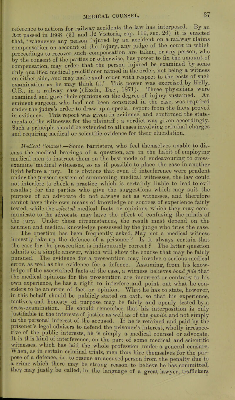 MEDICAL COUNSEL. reference to actions for railway accidents the law has interposed. By an Act passed in 1868 (31 and 32 Victoria, cap. 119, sec. 26) it is enacted that, ' whenever any person injured by an accident on a railway claims compensation on account of the injury, any judge of the court m whicli proceedings to recover such compensation are taken, or any person, who by the consent of the parties or otherwise, has power to fix the amount of compensation, may order that the person injured be examined by some duly qualified medical practitioner named in the order, not being a witness on either side, and may make such order with respect to the costs of sucli examination as he may think fit.' This power was exercised by Kelly, C.B., in a railway case ^(Exch., Dec, 1871). Three physicians were examined and gave their opinions on the degree of injury sustained. An eminent surgeon, who had not been consulted in the case, was required under the judge's order to draw up a special report from the facts proved in evidence. This report was given in evidence, and confirmed the state- ments of the witnesses for the plaintilf ; a verdict was given accordingly. Such a principle should be extended to all cases involving criminal charges and requiring medical or scientific evidence for their elucidation. Medical Counsel.—Some barristers, who feel themselves unable to dis- cuss the medical bearings of a question, are in the habit of employing medical men to instruct them on the best mode of endeavouring to cross- examine medical witnesses, so as if possible to j)lace the case in another light before a jury. It is obvious that even if interference were prudent under the present system of summoning medical witnesses, the law could not interfere to check a practice which is certainly liable to lead to evil results; for the parties who give the suggestions which may suit the purpose of an advocate do not always act as witnesses, and therefore cannot have their own means of knowledge or sources of experience fairly tested, while the selected medical facts or opinions which they may com- municate to the advocate may have the effect of confusing the minds of the jury. Under these circumstances, the result must depend on the acumen and medical knowledge possessed by the judge who tries the case. The question has been frequently asked. May not a medical witness honestly take up the defence of a prisoner ? Is it always certain that the case for the prosecution is indisputably correct ? The latter question admits of a simple answer, which will show the course that may be fairly pursued. The evidence for a prosecution may involve a serious medical error, as well as the evidence for a defence. Assuming, from his know- ledge of the ascertained facts of the case, a witness believes bond fide that the medical opinions for the prosecution are incorrect or contrary to his own experience, he has a right to interfere and point out what he con- siders to be an error of fact or opinion. What he has to state, however, in this behalf should be publicly stated on oath, so that bis experience, motives, and honesty of purpose may be fairly and openly tested by a cross-examination. He should remember that his interposition is only- justifiable in the interests of justice as well as of the public, and not simply in the personal interest of the accused. If he is retained and paid by the prisoner's legal advisers to defend the prisoner's interest, wholly irrespec- tive of the public interests, he is simply a medical counsel or advocate. It is this kind of interference, on the part of some medical and scientific witnesses, which has laid the whole profession under a general censure. When, as in certain criminal trials, men thus hire themselves for the pur- pose of a defence, i.e. to rescue an accused person from the penalty due to a crime which there may be strong reason to believe he has committed, they may justly be called, in the language of a great lawyer, traflBckers