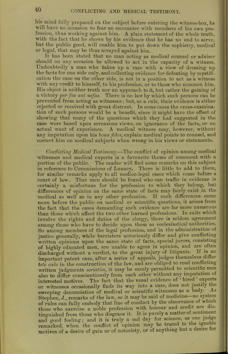 CONFLICTING AND MEDICAL TESTIMONY. his mind fully prepared on the subject before entering the witness-box, he will have no occasion to fear an encounter with members of his own pro- fession, thus working against him. A plain statement of the whole truth, with the fact that he shows by his evidence that he has no end to serve, but the public good, will enable him to put down the sophistry, medical or legal, that may be thus arrayed against him. It has been stated that no man acting as medical counsel or adviser- should on any occasion be allowed to act in the capacity of a witness. Undoubtedly a man who takes up a case with a view of dressing up the facts for one side only, and collecting evidence for defeating by mystifi- cation the case on the other side, is not in a position to act as a witness with any credit to himself, to his profession, or to those who summon him. His object is neither truth nor an appi'oach to it, but rather the gaining of a victory per fas aut nefas. There is no law by which such persons can be prevented from acting as witnesses ; but, as a rule, their evidence is either rejected or received with great distrust. In some cases the cross-examina- tion of such persons would be a benefit, since it might have the effect of showing that many of the questions which they had suggested in the case were based upon erroneous views, on ignorance of the facts, or on actual want of experience. A medical witness may, however, without any imputation upon his bona fides, explain medical points to counsel, and correct him on medical subjects when wrong in his views or statements. Conflicting Medical Testimony.—The conflict of opinion among medical witnesses and medical experts is a favourite theme of comment with a portion of the public. The reader will find some remarks on this subject in reference to Commissions of Lunacy. There is little to add to them, for similar remarks apply to all medico-legal cases which come before a court of law.. That men should be found who can traffic in evidence is certainly a misfortune for the profession to which they belong, but differences of opinion on the same state of facts may fairly exist in the medical as well as in any other profession. If such differences come more before the public on medical or scientific questions, it arises from the fact that the cases demanding such evidence are far more numerous than those which affect the two other learned professions. In suits which involve the rights and duties of the clergy, there is seldom agreement among those who have to decide upon them as ecclesiastical authorities. So among members of the legal profession, and in the administration of justice generally, while barristers notoriously differ and give conflicting written opinions upon the same state of facts, special jurors, consisting of highly educated men, are unable to agree in opinion, and are often discharged without a verdict, to the great injury of litigants. If in an important patent case, after a series of appeals, judges themselves differ toto ccelo in the construction of the law, and are obliged to read conflicting written judgments seriatim, it may be surely permitted to scientific men also to differ conscientiously from each other without any imputation of interested motives. The fact that the venal evidence of ' hired ' experts or witnesses occasionally finds its way into a case, does not justify the sweeping denunciation of medical or scientific witnesses as a body. As Stephen, J., remarks of the law, so it may be said of medicine—no system of rules can fully embody that line of conduct by the observance ot which those who exercise a noble profession with honour and credit are dis- tinguished from those who disgrace it. It is purely a matter ot sentiment and good feeling; and it is truly a sad day for science, as one judge remarked, when the conflict of opinion may be traced to the ignoble motives of a desire of gain or of notoriety, or of anything but a desire tor