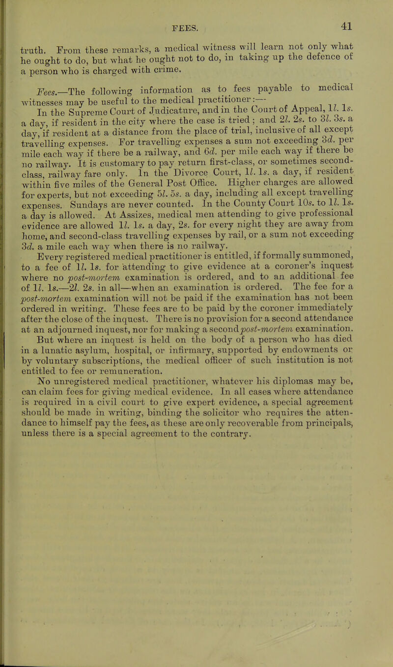 FEES. truth. From these remarks, a medical witness will learn not only what he ought to do, but what he ought not to do, in taking up the defence of a person who is charged with crime. Fees—The following information as to fees payable to medical witnesses may be useful to the medical practitioner:— In the Supreme Court of Judicature, andm the Court of Appeal, i^. is. a day, if resident in the city where the case is tried ; and 21. 2s. to SI. 3s. a day, if resident at a distance from the place of trial, inclusive of all except travelling expenses. For travelling expenses a sum not exceeding dd. per mile each way if there be a railway, and 6d. per mile each way if there be no railway. It is customary to pay return first-class, or sometinies second- class, railway fare only. In the Divorce Court, 11. Is. a day, if resident within five miles of the General Post Office. Higher charges are allowed for experts, but not exceeding 5s. a day, including all except travelling expenses. Sundays are never counted. In the County Court 10s. to 11. Is. a day is allowed. At Assizes, medical men attending to give professional evidence are allowed 11. Is. a day, 2s. for every night they are away from home, and second-class travelling expenses by rail, or a sum not exceeding 3d. a mile each way when there is no railway. Every registered medical practitioner is entitled, if formally summoned, to a fee of 11. Is. for attending to give evidence at a coroner's inquest where no post-mortem examination is ordered, and to an additional fee of IZ. Is.—21. 2s. in all—when an examination is ordered. The fee for a post-mortem examination will not be paid if the examination has not been ordered in writing. These fees are to be paid by the coroner immediately after the close of the inquest. There is no provision for a second attendance at an adjourned inquest, nor for mBking a. second post-mortem examination. But where an inquest is held on the body of a person who has died in a lunatic asylum, hospital, or infirmary, supported by endowments or by voluntary subscriptions, the medical officer of such institution is not entitled to fee or remuneration. No unregistered medical practitioner, whatever his diplomas may be, can claim fees for giving medical evidence. In all cases where attendance is required in a civil court to give expert evidence, a special agreement should be made in writing, binding the solicitor who requires the atten- dance to himself pay the fees, as these are only recoverable from principals, unless there is a special agreement to the contrary.