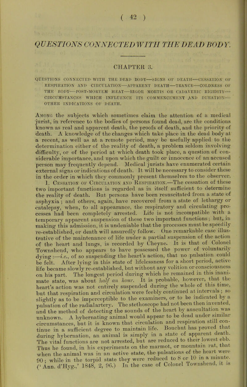 QUESTIONS CONNECTED WITH THE DEAD BOD Y. CHAPTER QUESTIONS CONNECTED WITH THE DEAD DODY—SIGNS OF DEATH—CESSATION OJ RESPIRATION AND CIRCULATION—APPARENT DEATH—TRANCE—COLDNESS (.W THE J50DY POST-TMOKTEM HEAT RIGOR MORTIS OR CADAVERIC RIGIDITY CIRCUMSTANCES WHICH INFLUENCE ITS COMMENCEMENT AND Dl.'RATION-— OTHER INDICATIONS OF DEATH. Among the subjects which sometimes claim the attention of a medical jurist, in reference to the bodies of persons found dead, are the conditions known as real and apparent death, the proofs of death, and the priority of death. A knowledge of the changes which take place in the dead body at a recent, as well as at a remote period, may be usefully applied to the determination either of the reality of death, a problem seldom involving difl&culty, or of the period at which death took place, a question of con- siderable importance, and upon which the guilt or innocence of an accused person may frequently depend. Medical jurists have enumerated certain external signs or indications of death. It will be necessary to consider these in the order in which they commonly present themselves to the observer. 1. Cessation of Circulation and Respiration.—The cessation of these two important functions is regarded as in itself sufficient to determine the reality of death. But persons have been resuscitated from a state of asphyxia ; and others, again, have recovered from a state of lethargy or catalepsy, when, to all appearance, the respiratory and circulating pro- cesses had been completely arrested. Life is not incompatible with a temporary apparent suspension of these two important functions; but, in making this admission, it is undeniable that the processes must be speedily re-established, or death will assuredly follow. One remarkable case illus- trative of the maintenance of life under a partial suspension of the action of the heart and lungs, is recorded by Cheyne. It is that of Colonel Townshend, who appears to have possessed the power of voluntarily dying :—i.e., of so suspending the heart's action, that no pulsation could be felt. After lying in this state of lifelessness for a short period, active life became slowly re-established, but without any volition or consciousness on his part. The longest period during which he remained in this inani- mate state, was about half an hour. It is probable, however, that the heart's action was not entirely suspended during the whole of this time, but that respiration and circulation were feebly continued at intervals ; so slightly as to be imperceptible to the examiners, or to be indicated by a pulsation of the radialartery. The stethoscope had not been then invented, and the method of detecting the sounds of the heart by auscultation was unknown. A hybernating animal would appear to be dead under similar circumstances, but it is known that circulation and respiration still con- tinue in a sufficient degree to maintain life. Bouchut has proved that during hybernation, an animal is simply in a state of apparent death. The vital functions are not arrested, but are reduced to their lowest ebb. Thus he found, in his experiments on the marmot, or mountain rat, that when the animal was in an active state, the pulsations of the heart were 00 • while in the torpid state they were reduced to 8 or 10 in a niinute. (' Ann d'Hyo-.,' 1848, 2, OG.) In the case of Colonel Townshend. it is
