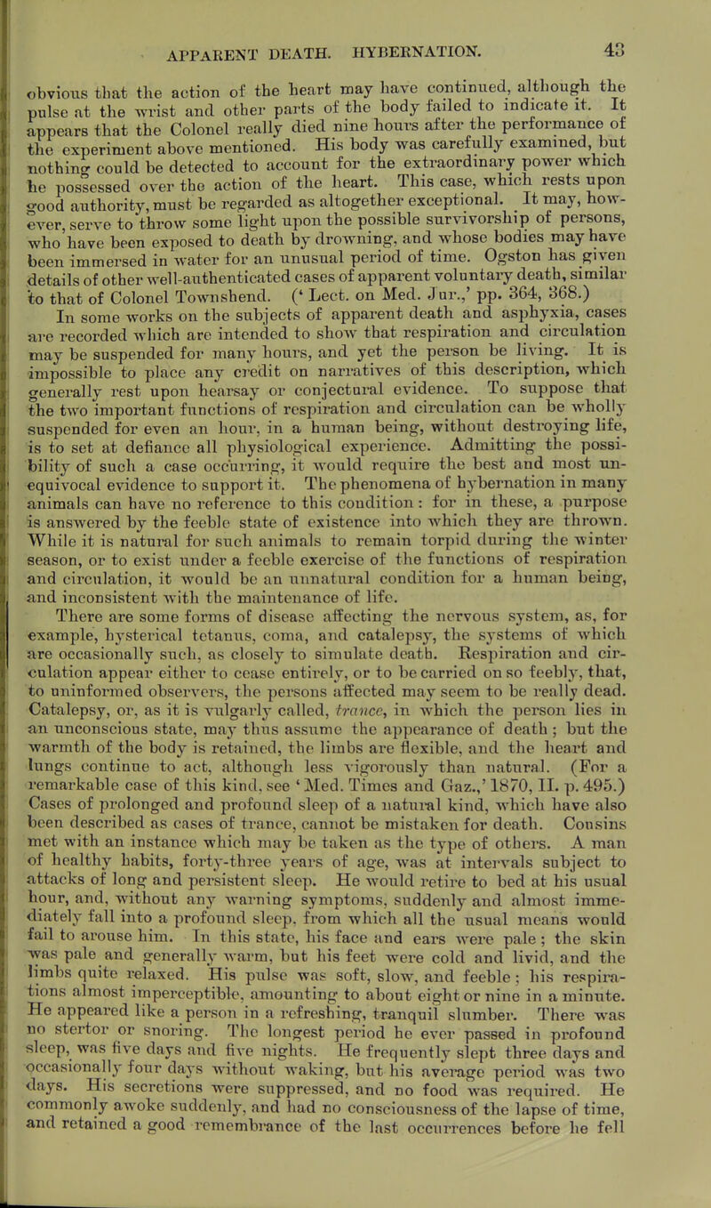 APPARENT DEATH. HYBEENATION. obvious that the action of the heart may have continued, although the pulse at the wrist and other parts of the body failed to indicate it. It appears that the Colonel really died nine hours after the performance of the experiment above mentioned. His body was carefully examined but nothincr could be detected to account for the extraordinary power which he possessed over the action of the heart. This case, which rests upon good authority, must be regarded as altogether exceptional. _ It may, how- ever, serve to throw some light upon the possible survivorship of persons, who'have been exposed to death by drowning, and whose bodies may have been immersed in water for an unusual period of time. Ogston has given details of other well-authenticated cases of apparent voluntary death, similar *to that of Colonel Townshend. (' Lect. on Med. Jur.,' pp. 364, 368.) In some works on the subjects of apparent death and asphyxia, cases are recorded which are intended to show that respiration and circulation may be suspended for many hours, and yet the person be living. It is impossible to place any credit on narratives of this description, which generally rest upon hearsay or conjectural evidence. To suppose that the two important functions of respiration and circulation can be wholly suspended for even an hour, in a human being, without destroying life, is to set at defiance all physiological experience. Admitting the possi- bility of such a case occurring, it would require the best and most un- equivocal evidence to support it. The phenomena of hybernation in many animals can have no reference to this condition: for in these, a purpose is answered by the feeble state of existence into which they are thrown. While it is natural for such animals to remain torpid during the winter season, or to exist under a feeble exercise of the functions of respiration and circulation, it would be an unnatural condition for a human being, and inconsistent with the maintenance of life. There are some forms of disease affecting the nervous system, as, for example, hysterical tetanus, coma, and catalepsy, the systems of which are occasionally such, as closely to simulate death. Respiration and cir- culation appear either to cease entirely, or to be carried on so feebly, that, to uninformed observers, the persons affected may seem to be really dead. Catalepsy, or, as it is vulgarly called, trance, in which the person lies in an unconscious state, may thus assume the appearance of death ; but the warmth of the body is retained, the limbs are flexible, and the heart and lungs continue to act, although less vigorously than natural. (For a remarkable case of this kind, see 'Med. Times and Gaz.,' 1870, II. p. 495.) Cases of prolonged and profound sleep of a natural kind, which have also been described as cases of trance, cannot be mistaken for death. Cousins met with an instance which may be taken as the type of others. A man of healthy habits, forty-three years of age, was at intervals subject to attacks of long and persistent sleep. He would retire to bed at his usual hour, and, without any warning symptoms, suddenly and almost imme- diately fall into a profound sleep, from which all the usual means would fail to arouse him. In this state, his face and ears were pale ; the skin was pale and generally warm, but his feet were cold and livid, and the limbs quite relaxed. His pulse was soft, slow, and feeble ; his respira- tions almost imperceptibk, amounting to about eight or nine in a minute. He appeared like a person in a refreshing, tranquil slumber. There was no stertor or snoring. The longest period he ever passed in profound sleep, was five days and five nights. He frequently slept three days and occasionally four days without waking, but his avei-age period was two days. His secretions were suppressed, and no food was required. He commonly awoke suddenly, and had no consciousness of the lapse of time, and retained a good remembrance of the last occurrences before he fell