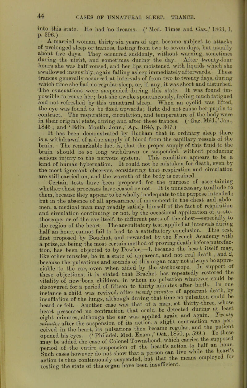 CASES OP UNNATURAL SLEEP. TRANCE. into this state. He had no dreams. (' Med. Times and Gaz.,' 1863, I, p. 396.) A married woman, thirty-six years of age, became subject to attacks of prolonged sleep or trances, lasting from two to seven days, but usually about five days. They occurred suddenly, without warning, sometimes during the night, and sometimes during the day. After twenty-foav hours she was half roused, and her lips moistened with liquids which she swallowed insensibly, again falling asleep immediately afterwards. These trances generally occuri-ed at intervals of from two to twenty days, during which time she had no regular sleep, or, if any, it was short and disturbed. The evacuations were suspended during this state. It was found im- possible to rouse her; but she awoke spontaneously, feeling much fatigued and not refreshed by this unnatural sleep. When an eyelid was lifted, the eye was found to be fixed upwards; light did not cause her pupils to contract. The respiration, circulation, and temperature of the body were in their original state, during and after these trances. (' Gaz. Med.,'Jan., 1845 ; and ' Edin. Month. Jour.,' Ap., 1845, p. 307.) It has been demonstrated by Durham that in ordinary sleep there is a withdrawal of a due supply of blood from the capillary vessels of the brain. The remarkable fact is, that the proper supply of this fluid to the brain should be so long withdrawn or suspended, without producing serious injury to the nervous system. This condition appears to be a kind of human hybernation. It could not be mistaken for death, even by the most ignorant observer, considering that respiration and circulation are still carried on, and the warmth of the body is retained. Certain tests have been proposed for the purpose of ascertaining whether these processes have ceased or not. It is unnecessary to allude to them, because they appear to be wholly inadequate to the purpose intended; but in the absence of all appearance of movement in the chest and abdo- men, a medical man may readily satisfy himself of the fact of respiration and circulation continuing or not, by the occasional application of a ste- thoscope, or of the ear itself, to different parts of the chest—especially to tbe region of the heart. The auscultatory test, applied at intervals during half an hour, cannot fail to lead to a satisfactory conclusion. This test, first proposed by Bouchut, and rewarded by the French Academy with a prize, as being the most certain method of proving death before putrefac- tion, has been objected to by Dowler,—1, because the heart itself niay, like other muscles, be in a state of apparent, and not real death ; and 2, because the pulsations and sounds of this organ may not always be appre- ciable to the ear, even when aided by the stethoscope. In support ot these objections, it is stated that Brachet has repeatedly restored the vitality of new-born children, in whom no pulsation whatever could be discovered for a period of fifteen to thirty minutes after birth. In one instance a child was revived, after tioenty minutes of apparent death, by insufflation of the lungs, although during that time no pulsation could be heard or felt. Another case was that of a man, set. thirty-three, whose heart presented no contraction that could be detected during at least eight minutes, although the ear was applied again and again. Iive7ity minutes after the suspension of its action, a slight contraction was per- ceived in the heart, its pulsations then became regular, and the patient opened his eyes. (' Philadel. Med. Exam.,' Oct., 1850, p. 599.) io these may be added the case of Colonel Townshend, which carries the supposeO period of the entire suspension of the heart's action ^.''IV: Such cases however do not show that a person can live while the hearts action is thus continuously suspended, but that the means employed tor testing the state of this organ have been insufficient.