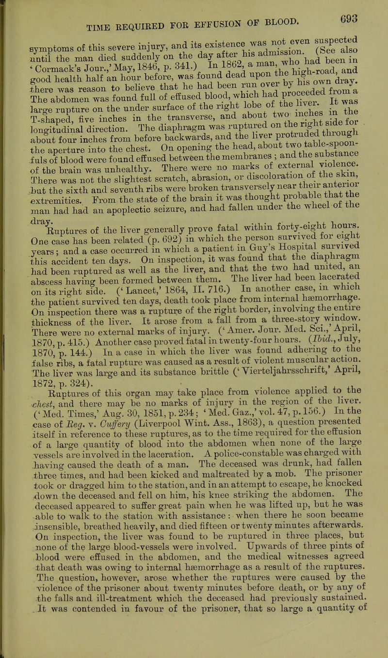 symptoms of this severe injury, and its existence was n^^^^^^^^^ snspec^e^ until the man died suddenly on the day after his i„ Cormack's Jour.,' May, 1846, p. 341.) In 1862 a ^^^'^^i^^iJ^^J^^f ^ good health half an hour before, was found dead ^P«^^f ^J^J^^^'^^^^^ there was reason to believe that he had been Jl^^ ^J^.^.^^aeTfrom^a The abdomen was found full of effused blood, which l^^d proceeded trom laa-ge rupture on the under surface of the right If e of the liver It was T-sLpel five inches in the .t-sverse -d a^^^^^^ l^.r^Jh s Se for T-shaped, live mcnes in lue trtiuovcxo^, ^ •^i.x „i^e for longitSdiial direction. The diaphragm was ruptured on t^e n^^^^^^^ about four inches from before backwards, J^d the liver P^tr^^f^^^^^^ the aperture into the chest. On opening the head, ^^out two able^^^^^^ f uls of blood were found effused between the membranes ; and the substance of the brain was unhealthy. There were no marks of external violence. There was not the slightest scratch, abrasion, or discoloration ot the skm ,Lut the sixth and seventh ribs were broken transversely near the ranterio^ extremities. From the state of the brain it was thought Probable that the man had had an apoplectic seizure, and had fallen under the wheel ot the ^^^Euptures of the liver generally prove fatal within forty-eight hours One case has been related (p. 692) in which the person survived for eight years; and a case occurred in which a patient in Guy s Hospital survived this accident ten days. On inspection, it was found that the diaphragm had been ruptured as well as the liver, and that the two had united, an abscess having been formed between them. The liver had been lacerated on its right side. (' Lancet,' 1864, II. 716.) In another case, m which the patient survived ten days, death took place from internal haemorrhage. On inspection there was a rupture of the right border, involving the entire thickness of the liver. It arose from a fall from a three-story window. There were no external marks of injury. (' Amer. Jour. Med. feci., April, 1870, p. 415.) Another case proved fatal in twenty-four hours. (Ibid., J uly, 1870, p. 144.) In a case in which the liver was found adhering to the false'ribs, a fatal rupture was caused as a result of violent muscular action. The liver was large and its substance brittle (' Vierteljahrsschrif t, April, 1872, p. 324). . ^ ^v. Ruptures of this organ may take place from violence applied to the ■chest, and there may be no marks of injury in the region of the liver. (' Med. Times,' Aug. 30, 1851, p. 234; ' Med. Gaz.,' vol. 47, p. 156.) In the case of Beg. v. Cuffenj (Liverpool Wint. Ass., 1863), a question presented itself in reference* to these ruptures, as to the time required for the effusion of a large quantity of blood into the abdomen wlien none of the large vessels are involved in the laceration. A police-constable was charged with having caused the death of a man. The deceased was drunk, had fallen three times, and had been kicked and maltreated by a mob. The prisoner took or dragged him to the station, and in an attempt to escape, he knocked down the deceased and fell on him, his knee striking the abdomen. The deceased appeared to suffer great pain when he was lifted up, but he was able to walk to the station with assistance: when there he soon became insensible, breathed heavily, and died fifteen or twenty minutes afterwards. On inspection, the liver was found to be ruptured in three places, but none of the large blood-vessels were involved. Upwards of three pints of blood were effused in the abdomen, and the medical witnesses agreed that death was owing to internal haemorrhage as a result of the ruptures. The question, however, arose whether the ruptures were caused by the violence of the prisoner about twenty minutes before death, or by any of the falls and ill-treatment which the deceased had previously sustained. . It was contended in favour of the prisoner, that so large a quantity of