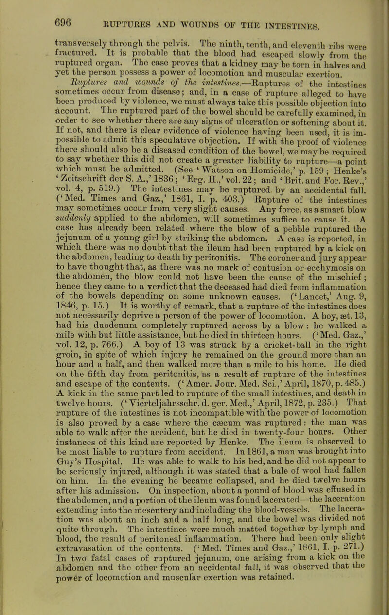 RUPTURES AND WOUNDS OP THE INTESTINES. transversely through the pelvis. The ninth, tenth, and eleventh ribs were fractured. It is probable that the blood had escaped slowly from the ruptured organ. The case proves that a kidney may be torn in halves and yet the person possess a power of locomotion and muscular exertion. Biiptures and wounds of the intestines.—Ruptures of the intestines sometimes occur from disease; and, in a case of rupture alleged to have been produced by violence, we must always take this possible objection into Account, The ruptured part of the bowel should be carefully examined, in Order to see whether there are any signs of ulceration or softening about it. If not, and there is clear evidence of violence having been used, it is im- possible to admit this speculative objection. If with the proof of violence there should also be a diseased condition of the bowel, we may be required to say whether this did not create a greater liability to rupture—a point which must be admitted. (See ' Watson on Homicide,' p. 159 ; Henke's * Zeitschrift der S. A.,' 1836; ' Erg. H.,' vol. 22; and ' Brit, and For. Rev.,' vol. 4, p. 519.) The intestines may be ruptured by an accidental fall. ('Med. Times and Gaz.,' 1861, I. p. 403.) Rupture of the intestines may sometimes occur from very slight causes. Any force, as a smart blow suddenly applied to the abdomen, will sometimes suffice to cause it. A case has already been related where the blow of a pebble ruptured the jejunum of a young gii-l by striking the abdomen. A case is reported, in which there was no doubt that the ileum had been ruptured by a kick on the abdomen, leading to death by peritonitis. The coroner and jury appear to have thought that, as there was no mark of contusion or ecchymosis on the abdomen, the blow could not have been the cause of the mischief; hence they came to a verdict that the deceased had died from inflammation of the bowels depending on some unknown causes. ('Lancet,' Aug. 9, 1846, p. 15.) It is worthy of remark, that a rupture of the intestines does not necessarily deprive a person of the power of locomotion. A boy, set. 13, had his duodenum completely ruptured across by a blow: he walked a mile with but little assistance, but he died in thirteen hours. (' Med. Gaz.,' vol. 12, p. 766.) A boy of 13 was struck by a cricket-ball in the right groin, in spite of which injury he remained on the ground more than an hour and a half, and then walked more than a mile to his home. He died on the fifth day from peritonitis, as a result of rupture of the intestines and escape of the contents. (' Amer. Jour. Med. Sci.,' April, 1870, p. 485.) A kick in the same part led to rupture of the small intestines, and death in twelve hours. (' Yierteljahrsschr. d. ger. Med.,' April, 1872, p. 235.) That rupture of the intestines is not incompatible with the power of locomotion is also proved by a case where the ceecum was ruptured: the man was able to walk after the accident, but he died in twenty-four hours. Other instances of this kind are reported by Henke. The ileum is observed to he most liable to rupture from accident. In 1861, a man was brought into Guy's Hospital. He was able to walk to his bed, and he did not appear to be seriously injured, although it was stated that a bale of wool had fallen on him. In the evening he became collapsed, and he died twelve hours after his admission. On inspection, about a pound of blood was effused in the abdomen, and a portion of the ileum was found lacerated—the laceration extending into the mesentery and including the blood-vessels. The lacera- tion was about an inch and a half long, and the bowel was divided not quite through. The intestines were much matted together by lymph and blood, the result of peritoneal inflammation. There had been only slight extravasation of the contents. ('Med. Times and Gaz.,' 1861, I. p. 271.) In two fatal cases of ruptured jejunum, one arising from a kick on the abdomen and the other from an accidental fall, it was observed that the power of locomotion and muscular exertion was retained.
