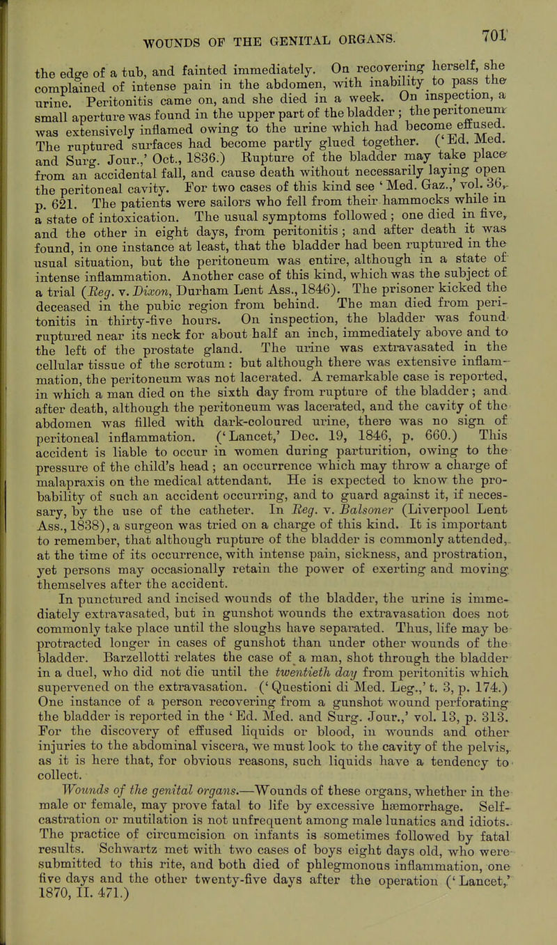 the edge of a tub, and fainted immediately. On recovering herself, she complained of intense pain in the abdomen, with inability to pass the urine. Peritonitis came on, and she died in a week. On inspection, a small aperture was found in the upper part of the bladder ; the peritoneunir was extensively inflamed owing to the urine which had become eflused. The ruptured surfaces had become partly glued together. C ^^^^a. and Snvcr. Jour.,' Oct., 1836.) Rupture of the bladder may take places from an accidental fall, and cause death without necessarily laying open the peritoneal cavity. For two cases of this kind see ' Med. Gaz., vol. 3b,- p. 621. The patients were sailors who fell from their hammocks while in a state of intoxication. The usual symptoms followed ; one died in five, and the other in eight days, from peritonitis; and after death it was found, in one instance at least, that the bladder had been ruptured in the usual situation, but the peritoneum was entire, although in a state of intense inflammation. Another case of this kind, which was the subject of a trial (jKe^. v. Vixon, Durham Lent Ass., 1846). The prisoner kicked the deceased in the pubic region from behind. The man died from peri- tonitis in thirty-five hours. On inspection, the bladder was found ruptured near its neck for about half an inch, immediately above and to the left of the prostate gland. The urine was extravasated in the cellular tissue of the scrotum : but although there was extensive inflam- mation, the peritoneum was not lacerated. A remarkable case is reported, in which a man died on the sixth day from rupture of the bladder ; and after death, although the peritoneum was lacerated, and the cavity of the abdomen was filled with dark-coloured urine, there was no sign of peritoneal inflammation. ('Lancet,' Dec. 19, 1846, p. 660.) This accident is liable to occur in women during parturition, owing to the pressure of the child's head ; an occurrence which may throw a charge of malapraxis on the medical attendant. He is expected to know the pro- bability of such an accident occurring, and to guard against it, if neces- sary, by the use of the catheter. In Beg. v. Balsoner (Liverpool Lent Ass., 1838), a surgeon was tried on a charge of this kind. It is important to remember, that although rupture of the bladder is commonly attended,. at the time of its occurrence, with intense pain, sickness, and prostration, yet persons may occasionally retain the power of exerting and moving, themselves after the accident. In punctured and incised wounds of the bladder, the urine is imme- diately extravasated, but in gunshot wounds the exti-avasation does not commonly take place until the sloughs have separated. Thus, life may be protracted longer in cases of gunshot than under other wounds of the bladder. Barzellotti relates the case of _ a man, shot through the bladder in a duel, who did not die until the twentieth day from peritonitis which supervened on the extravasation. (' Questioni di Med. Leg.,' t. 3, p. 174.) One instance of a person recovering from a gunshot wound perforating the bladder is reported in the ' Ed. Med. and Surg. Jour.,' vol. 13, p. 313. For the discovery of effused liquids or blood, in wounds and other injuries to the abdominal viscera, we must look to the cavity of the pelvis,, as it is here that, for obvious reasons, such liquids have a tendency to collect. Wounds of the genital organs.—Wounds of these organs, whether in the male or female, may prove fatal to life by excessive haemorrhage. Self- castration or mutilation is not unfrequent among male lunatics and idiots- The practice of circumcision on infants is sometimes followed by fatal results. Schwartz met with two cases oE boys eight days old, who were- submitted to this rite, and both died of phlegmonous inflammation, one five days and the other twenty-five days after the operation C Lancet,' 1870, IL 471.)