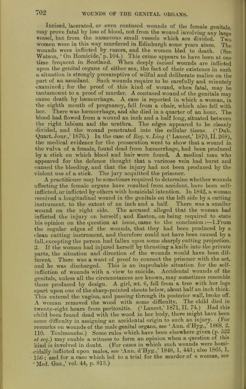Incised, lacerated, or even contused wounds of the female genitals may prove fatal by loss of blood, not from the wound involving any largo vessel, but from the numerous small vessels which are divided. Two •women were in this way murdered in Edinburgh some years since. The wounds were inflicted by razors, and the women bled to death. (See Watson, ' On Homicide,' p. 104.) This crime appears to have been at one time frequent in Scotland. When deeply incised wounds are inflicted upon the genital organs of either sex, the fact of their existence in such ii situation is strongly presumptive of wilful and deliberate malice on the part of an assailant. Such wounds i-equii'e to be carefully and minutely •examined; for the proof of this kind of wound, when fatal, may be tantamount to a proof of murder. A contused wound of the genitals may <3ause death by haemorrhage. A case is reported in which a woman, in the eighth month of pregnancy, fell from a chair, which also fell with her. There was haemorrhage, and she died in a quarter of an hour. The blood had flowed from a wound an inch and a half long, situated between the right labium and the urethra. The edges appeared to be cleanly divided, and the wound penetrated into the cellular tissue. ('Dub. i^uart. Jour.,' 1870.) In the case of Beg. v. Ling (' Lancet,' 1870, II. 268), the medical evidence for the prosecution went to show that a wound in the vulva of a female, found dead from haemorrhage, had been jsroduced by a stick on which blood and hair were found. A medical man who appeared for the defence thought that a varicose vein had burst and •caused the bleeding, and that the injury had not been produced by the violent use of a stick. The juiy acquitted the prisoner. A pi'actitioner may be sometimes required to determine whether wounds uffecting the female organs have resulted from accident, have been self- inflicted, or inflicted by others with homicidal intention. In 1842, a woman received a longitudinal wound in the genitals on the left side by a cutting instrument, to the extent of an inch and a half. There was a smaller wound on the right side. The accused alleged that the woman had inflicted the injury on herself; and Easton, on being required to state his opinion on the question at issue, came to the conclusion:—l.From the regular edges of the wounds, that they had been produced by a clean cutting instrument, and therefore could not have been caused by a fall, excepting the person had fallen upon some sharply cutting projection. 2. If the woman had injui-ed herself by thrusting a knife into the private parts, the situation and direction of the wounds would have been dif- ferent. There was a want of proof to connect the prisoner with the act, and he was discharged. This is an improbable situation for the self- infliction of wounds with a view to suicide. Accidental wounds of the genitals, unless all the circumstances are known, may sometimes resemble those produced by design. A girl, set. 6, fell from a tree with her legs apart upon one of the sharp-pointed shoots below, about half an inch thick. This entered the vagina, and passing through its posterior wall, broke off. A woman removed the wood with some difficulty. The child died in twenty-eight hours from peritonitis. ('Lancet,' 1871,11. 74.) Had this child been found dead with the wood in her body, there might have been some difficulty in assigning an accidental origin to such an injury. (For remarks on wounds of the male genital organs, see 'Ann. d'Hyg.,' 1868, 2, 110. Toulmouche.) Some rules Avhich have been elsewhere given (p. 622 et seq.) may enable a witness to form an opinion when a question of this kind is involved in doubt. (For cases in which such wounds were homi- cidally inflicted upon males, see 'Ann. d'Hyg.,' 1848, 1, 443; also 1865, 1, 1.56 ; and for a case which led to a trial for the murder of a woman, see ' Med. Gaz.,' vol. 44, p. 813.)