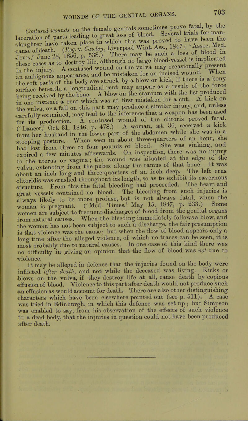 f«W »o.m* on the female genitals sometimes prov^ i-^ir.ir»e75rt4tf^^^^^ ..f/iPflfV. CReo V Caivlev, Liverpool Wmt. Ass., Ib47 ; ^ssoc. mea. ^ause of death 1856 n 538 ) There may be such a loss of blood in fheT^cat as t desto'y ife'^lthough no iLge blood-vessel is implicated Jn the iniur^ A contused wound on the vulva may occasionally p^sent an ambSuous appearance, and be mistaken for an incised wound. When Z^l'-^vts of'?he body are struck by a blow or kick, if there is a bony snrface beneath, a longitudinal rent may appear as a result of the force be nt received by the bone. A blow on the cranium with the fist produced in oSe instance 1 rent which was at first mistaken for a cut. A kick on the vulva, or a fall on this part, may produce a similar injury, and, unless <)arefully examined, may lead to the inference that a weapon has been used for its production. A contused wound of the clitoris proved fatal. (' Lancet; Oct. 31, 1846, p. 478.) A woman, set. 36 received a kick from her husband in the lower part of the abdomen while she was m a stooping posture. When seen in about three-quarters of an hour, she had lost from three to four pounds of blood. She was sinking, and ■expired a few minutes afterwards. On inspection there was no injury to the uterus or vagina; the wound was situated at the edge of the viilva, extending from the pubes along the ramus of that bone. It was about an inch long and three-quarters of an inch deep. The left crus •clitoridis was crushed throughout its length, so as to exhibit its cavernous structure. From this the fatal bleeding had proceeded. The heart and oreat vessels contained no blood. The bleeding from such injuries is always likely to be more profuse, but is not always fatal, when the woman is pregnant. (' Med. Times,' May 15, 1847, p. 233.) Some women are subject to frequent discharges of blood from the genital organs from natural causes. When the bleeding immediately follows a blow, and the woman has not been subject to such a discharge, the fair presumption is that violence was the cause; but when the flow of blood appears only a long time after the alleged violence, of which no traces can be seen, it is most probably due to natural causes. In one case of this kind there was no difficulty in giving an opinion that the flow of blood was not due to -violence. It may be alleged in defence that the injuries found on the body were inflicted after death, and not while the deceased was living. Kicks or blows on the vulva, if they destroy life at all, cause death by copious effusion of blood. Violence to this part after death would not produce such «in effusion as would account for death. There are also other distinguishing characters which have been elsewhere pointed out (see p. 511). A case was tried in Edinburgh, in which this defence was set up ; but Simpson was enabled to say, from his observation of the effects of such violence to a dead body, that the injuries in question could not have been produced after death.
