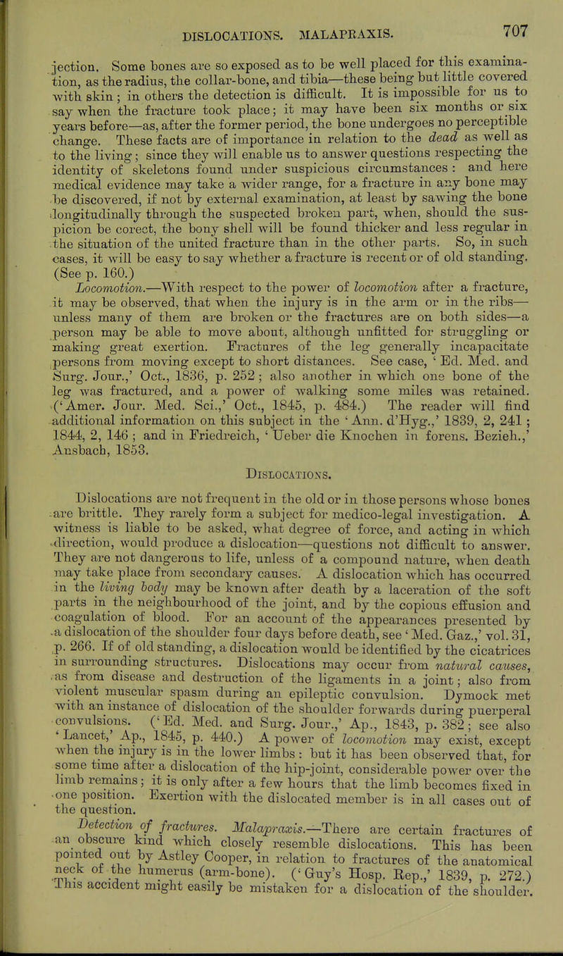 DISLOCATIONS. MALAPEAXIS. jection. Some bones are so exposed as to be well placed for tliis examina- tion, as tlie radius, the collar-bone, and tibia—these being but little covered with skin ; in others the detection is difficult. It is impossible for us to say when the fracture took place; it may have been six months or six years before—as, after the former period, the bone undergoes no perceptible change. These facts are of importance in relation to the dead as well as to the living; since they will enable us to answer questions respecting the identity of skeletons found under suspicious circumstances : and here medical evidence may take a wider range, for a fracture in any bone may be discovered, if not by external examination, at least by sawing the bone dongitudinally through the suspected broken part, when, should the sus- picion be corect, the bony shell will be found thicker and less regular in the situation of the united fracture than in the other parts. So, in such cases, it will be easy to say whether a fracture is recent or of old standing. (See p. 160.) Locomotion.—With respect to the power of locomotion after a fracture, it may be observed, that when the injury is in the ai-m or in the ribs— unless many of them are broken or the fractures are on both sides—a person may be able to move about, although unfitted for straggling or making great exertion. Fractures of the leg generally incapacitate persons from moving except to short distances. See case, ' Ed. Med. and Surg. Jour.,' Oct., 1836, p. 252; also another in which one bone of the leg was fractured, and a power of walking some miles was retained. ('Amer. Jour. Med. Sci.,' Oct., 1845, p. 484.) The reader will find additional information on this subject in the 'Ann. d'Hyg.,' 1839, 2, 241; 1844, 2, 146 ; and in Friedreich, ' Ueber die Knochen in forens. Bezieh.,' Ansbacb, 1853. Dislocations. Dislocations are not frequent in the old or in those persons whose bones are brittle. They rarely form a subject for medico-legal investigation. A witness is liable to be asked, what degree of force, and acting in which ■ direction, would produce a dislocation—questions not difficult to answer. They are not dangerous to life, unless of a compound nature, when death may take place from secondary causes. A dislocation which has occurred in the living body may be known after death by a laceration of the soft parts in the neighbourhood of the joint, and by the copious effusion and coagulation of blood. For an account of the appearances presented by •a dislocation of the shoulder four days before death, see ' Med. Gaz.,' vol. 31, ,p. 266. If of old standing, a dislocation would be identified by the cicatrices in surrounding structures. Dislocations may occur from natural causes, .as from disease and destruction of the ligaments in a joint; also from violent muscular spasm during an epileptic convulsion. Dymock met with an instance of dislocation of the shoulder forwards during puerperal convulsions. ('Ed. Med. and Surg. Jour.,' Ap., 1843, p. 382; see also ' Lancet,' Ap., 1845, p. 440.) A power of locomotion may exist, except when the injury is in the lower limbs : but it has been observed that, for some time after a dislocation of the hip-joint, considerable power over the limb remains; it is only after a few hours that the limb becomes fixed in • one position. Exertion with the dislocated member is in all cases out of the question. Detection of fractures. Malapraxis.—Theve are certain fractui^es of .an obscure kind which closely resemble dislocations. This has been pointed out by Astley Cooper, in relation to fractures of the anatomical neck ot the humerus (arm-bone). ('Guy's Hosp. Eep.,' 1839, p. 272.) This accident might easily be mistaken for a dislocation of the shoulder