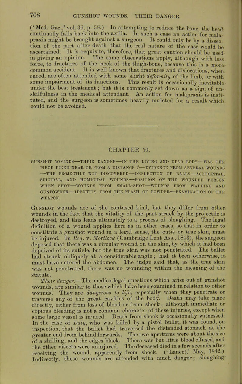 (' Med. Gaz.,' vol, 36, p. 38.) In attemptin|r^ to reduce the bone, the head continually falls back into the axilla. In such a case an action for mala- praxis might be broug-ht against a surgeon. It could only be by a dissec- tion of the part after death that the real nature of the case would h& ascertained. It is requisite, therefore, that great caution should be used in giving an opinion. The same observations apply, although with less force, to fractures of the neck of the thigh-bone, because this is a more- common accident. It is well known that fractures and dislocations, when cured, are often attended with some slight deformiUj of the limb, or with some impairment of its functions. This result is occasionally inevitable under the best treatment; but it is commonly set down as a sign of un- skilfulness in the medical attendant. An action for malapraxis is insti- tuted, and the surgeon is sometimes heavily mulcted for a result which could not be avoided. CHAPTER 50. GUNSHOT WOUNDS—THEIR DANGEK—IN THE LIVING AND DEAD BODY—WAS THK PIECE FIRED NEAR OR FROM A DISTANCE ? EVIDENCE FROM SEVERAL WOUNDS THE PROJECTILE NOT DISCOVERED—DEFLECTION OP BALLS—ACCIDENTAL, SUICIDAL, AND HOMICIDAL WOUNDS—POSITION OP THE WOUNDED PERSON WHEN SHOT—WOUNDS FROM SMALL-SHOT—WOUNDS FROM WADDING AND GUNPOWDER—IDENTITY FROM THE FLASH OF POWDER—EXAMINATION OF THE WEAPON. Gunshot wounds are of the contused kind, but they differ from other wounds in the fact that the vitality of the part struck by the projectile is destroyed, and this leads ultimately to a process of sloughing. The legal definition of a wound applies here as in other cases, so that in order to constitute a gunshot wound in a legal sense, the cutis or true skin, must be injured. In Beg. v. Mortloch (Cambridge Lent Ass., 1843), the surgeon deposed that there was a circular wound on the skin, by which it had iDeen deprived of its cuticle, but the true skin was not penetrated. The bullet had struck obliquely at a considerable angle; had it been otherwise, it must have entered the abdomen. The judge said that, as the true skin was not penetrated, thei-e was no wounding within the meaning of the- statute. Their danger.—The medico-legal questions which arise out of gunshot wounds, are similar to those which have been examined in relation to other wounds. They are dangerous to life, especially when they penetrate or traverse any of the great cavities of the body. Death may take place directly, either from loss of blood or from shock ; although immediate or copious bleeding is not a common character of these injuries, except when some large vessel is injured. Death from shock is occasionally witnessed. In the case of Daly, who was killed by a pistol bullet, it was found, on inspection, that the bullet had traversed the distended stomach at the greater end from behind forwards. The two apertures were about the size of a shilling, and the edges black. There was but little blood effused, and. the other viscera were uninjured. The deceased died in a few seconds after receiving the wound, apparently from shock. ('Lancet,' May, 1842.) Indirectly, these wounds are attended with much danger; sloughing