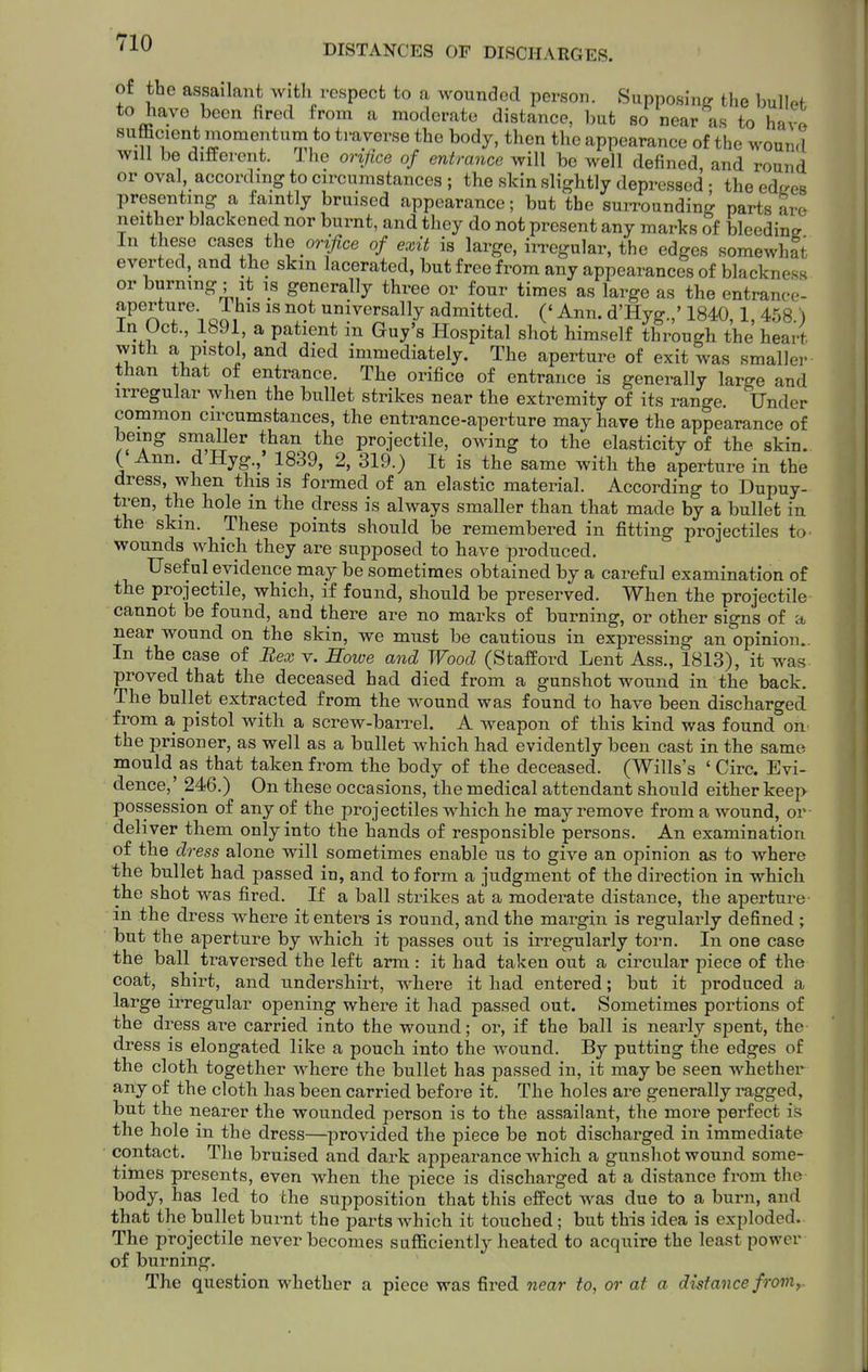 ^1^ DISTANCES OF DISCHARGES. of the assailant with respect to a wounded person. Supposing tlie bullpf to have been fired from a moderate distance, but so near as to havo sufficient momentum to traverse the body, then the appearance of the wound will be different. Ihe orifice of entrance will be well defined, and round or oval, according to circumstances ; the skin slightly depressed • the edrres presenting a faintly bruised appearance; but the surrounding parts are neither blackened nor burnt, and they do not present any marks of bleedina In these cases the orifice of exit is large, in-egular, the edges somewhat everted, and the skm lacerated, but free from any appearances of blackness or burning; it is generally three or four times as large as the entrance- aperture. 1 his is not universally admitted. ('Ann. d'Hyg.,'1840 1 458 ) In Oct., 1891 a patient in Guy's Hospital shot himself through the' heart with a pistol, and died immediately. The aperture of exit was smaller than that of entrance. The orifice of entrance is generally large and irregular when the bullet strikes near the extremity of its range. Under common circumstances, the entrance-aperture may have the appearance of being smaller than the projectile, owing to the elasticity of the skin. ( Ann. d Hyg.,' 1839, 2, 319.) It is the same with the aperture in the dress, when this is formed of an elastic material. According to Dupuy- tren, the hole in the dress is always smaller than that made by a bullet in the skm. These points should be remembered in fitting projectiles to- wounds which they are supposed to have produced. Useful evidence may be sometimes obtained by a careful examination of the projectile, which, if found, should be preserved. When the projectile cannot be found, and there are no marks of burning, or other signs of a near wound on the skin, we must be cautious in expressing an opinion. In the case of Bex v. Howe and Wood (Stafford Lent Ass., 1813), it was proved that the deceased had died from a gunshot wound in the back. The bullet extracted from the wound was found to have been discharged from a, pistol with a screw-barrel. A weapon of this kind was found on the prisoner, as well as a bullet which had evidently been cast in the same mould as that taken from the body of the deceased. (Wills's ' Circ. Evi- dence,' 246.) On these occasions, the medical attendant should either keep possession of any of the projectiles which he may remove from a wound, or deliver them only into the hands of responsible persons. An examination of the dress alone will sometimes enable us to give an opinion as to where the bullet had passed in, and to form a judgment of the direction in which the shot was fired. If a ball strikes at a moderate distance, the aperture- in the dress where it enters is round, and the margin is regulai-ly defined ; hut the aperture by which it passes out is irregularly torn. In one case the ball traversed the left arm: it had taken out a circular piece of the coat, shirt, and undershirt, where it had entered; but it produced a large irregular opening where it had passed out. Sometimes portions of the dress are carried into the wound; or, if the ball is neai'ly spent, the dress is elongated like a pouch into the wound. By putting the edges of the cloth together where the bullet has passed in, it may be seen whether any of the cloth has been carried before it. The holes are generally ragged, but the nearer the wounded person is to the assailant, the more perfect is the hole in the dress—provided the piece be not discharged in immediate contact. The bruised and dark appearance which a gunshot wound some- times presents, even when the piece is discharged at a distance from the body, has led to the supposition that this effect was due to a burn, and that the bullet burnt the parts which it touched; but this idea is exploded.. The projectile never becomes safficiently heated to acquire the least power of burning. The question whether a piece was fired near to, or at a distance froniy.